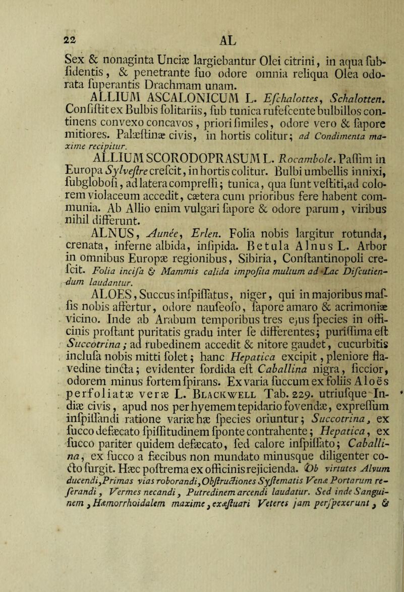 Sex & nonaginta Uncia: largiebantur Olei citrini, in aquafub- fulentis, & penetrante fuo odore omnia reliqua Olea odo- rata fuperantis Drachmam unam. ALLIUM ASCALONICUM L. Efchalottes, Schalotten. Confillitex Bulbis folitariis, fub tunica rufefcente bulbillos con- tinens convexo concavos , priori fi miles, odore vero & lapore mitiores. Palaeftinac civis, in hortis colitur; ad Condimenta ma- xime recipitur. ALLIUM SCORODOPRASUM L. Rocambole. Pallim in Europa Sylveftre crefcit, in hortis colitur. Bulbi umbellis innixi, fubglobofi, ad latera comprelfi; tunica, qua funt veftiti,ad colo- rem violaceum accedit, caetera cum prioribus fere habent com- munia. Ab Allio enim vulgari lapore & odore parum, viribus nihil differunt. ALNUS, Aunee, Erlen. Folia nobis largitur rotunda, crenata, inferne albida, infipida. Betula Alnus L. Arbor in omnibus Europae regionibus, Sibiria, Conftantinopoli cre- fcit. Folia incifa & Mammis calida irnpojita multum ad Lac Difcutien- dum laudantur. ALOES, Succus infpiflatus, niger, qui in majoribus maf- fis nobis affertur, odore naufeofo, lapore amaro & acrimonias vicino. Inde ab Arabum temporibus tres ejus fpecies in offi- cinis prolfant puritatis gradu inter fe differentes; puriffimaeft Succotrina ; ad rubedinem accedit & nitore gaudet, cucurbitis inclufa nobis mitti folet; hanc Hepatica excipit, pleniore fla- vedine tincta; evidenter fordida ell Caballina nigra, ficcior, odorem minus fortem Ipirans. Ex varia fuccum ex foliis Aloes perfoliatae verse L. Blackwell Tab. 229. utriufque In- diae civis, apud nos per hyemem tepidario fovendae, expreffum infpiffandi ratione variae hae fpecies oriuntur; Succotrina> ex fucco defaecato fpiffitudinem fponte contrahente; Hepatica, ex fucco pariter quidem defaecato, fed calore infpilfato; Caballi- na , ex fucco a faecibus non mundato minusque diligenter co- ftofurgit. Haec poltrema ex officinis rejicienda. t)b virtutes Alvum ducendi ,P rimas vias roborandi, Objlrucliones Syjlematis Vena Portarum re- ferandi, Vermes necandi, Putredinem arcendi laudatur. Sed inde Sangui- nem , Hamorrhoidalem maxime, exajluari Veteres jam perjpexerunt, &