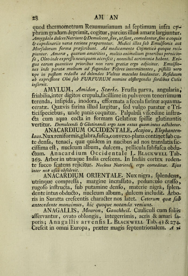 c 2S . AM AN quod thermometrum Reaumurianum ad feptimum infra cy- phram gradum deprimit, cogitur, parcius illud amarae largiuntur. Amygdala dulcesNutriunt ^Demulcentffive, utfunt, comedantur^fiv e a coquis & cupedinariis vana ratione prap arentur. Medici illas fub Emuljionis aut Morfulorum forma prcefcribunt. Ad medicamenta Cojmetica quoque reci- piuntur. Amarae , quarum amarities , multis animalium generibus pernicio- fa , Oleo inde exprejfo neutiquam accrefcit; nonnihil acrimonia habent. Exi- gua earum quantitas prioribus non raro gratice ergo adjicitur. Emuljio- nes inde parata multum ad fugandas Febres intermittentes} pijlilli vero rope in pajlam redacta ad delendas Fultus maculas laudantur. Rejiduum cb exprefione Olei fub FURFURUM nomine abjlergendis fordibus Cutis infervit. AMYLUM, Amidorty Stotrke. Frufta parva, angularia, friabilia,inter digitos crepula,facillime in pulverem tenerrimum terenda, infipida, inodora, efformata a fecula farinae aqua ma- ceratae. Quaevis farina illud largitur, fed vulgo paratur e Tri- tici fpeciebus, unde panis coquitur. Palpabili vilcedine inftru- tta cum aqua cotta in formam Gelatinse fpiffie glutinantis Vertitur. Demulcendi & Glutinandi ergo tam extus quam intus adhibetur. ANACARDIUM OCCIDENTALE, Acajou, Elephante*- /tfz/5.Nux reniformis, glabra, fufca,convexo-plana continetfub cu- te denfa, tenaci, quas quidem in nucibus ad nos translatis fic- ciffimaeft, nucleum album, dulcem, pelliculafubfufca obdu- ttum. Anacardium Occidentale L. Blackwell Tab. 369. Arbor in utraque India crefcens. In Indiis cortex roden- te fuCCO fcatens rejicitur. Nucleus Nutriendi^ ergo comeditur. Ejus inter nof ufus obfolevit. ANACARDIUM ORIENTALE. Nux nigra, fplendens, utrinque comprefia, margine incralfato, pedunculo cralfo, rugofo inftruda, fub putamine denfo, materie nigra, fplen,- denteintusobdu&o, nucleum album, dulcem includit. Arbo- ris in Suratta crefcentis character nos latet. Ceterum quae fuB antecedente monuimus, hic quoque notanda veniunt. ANz\GALLIS, Mouron, Gauchheil. Cauliculi cum foliis affervantur, ovato oblongis, integerrimis, acris & amari fa- poris; Anagallis arvenfis L. Blackwell Tab-43&274. Crefcit in omni Europa, praeter magis feptentrionalem. A vi