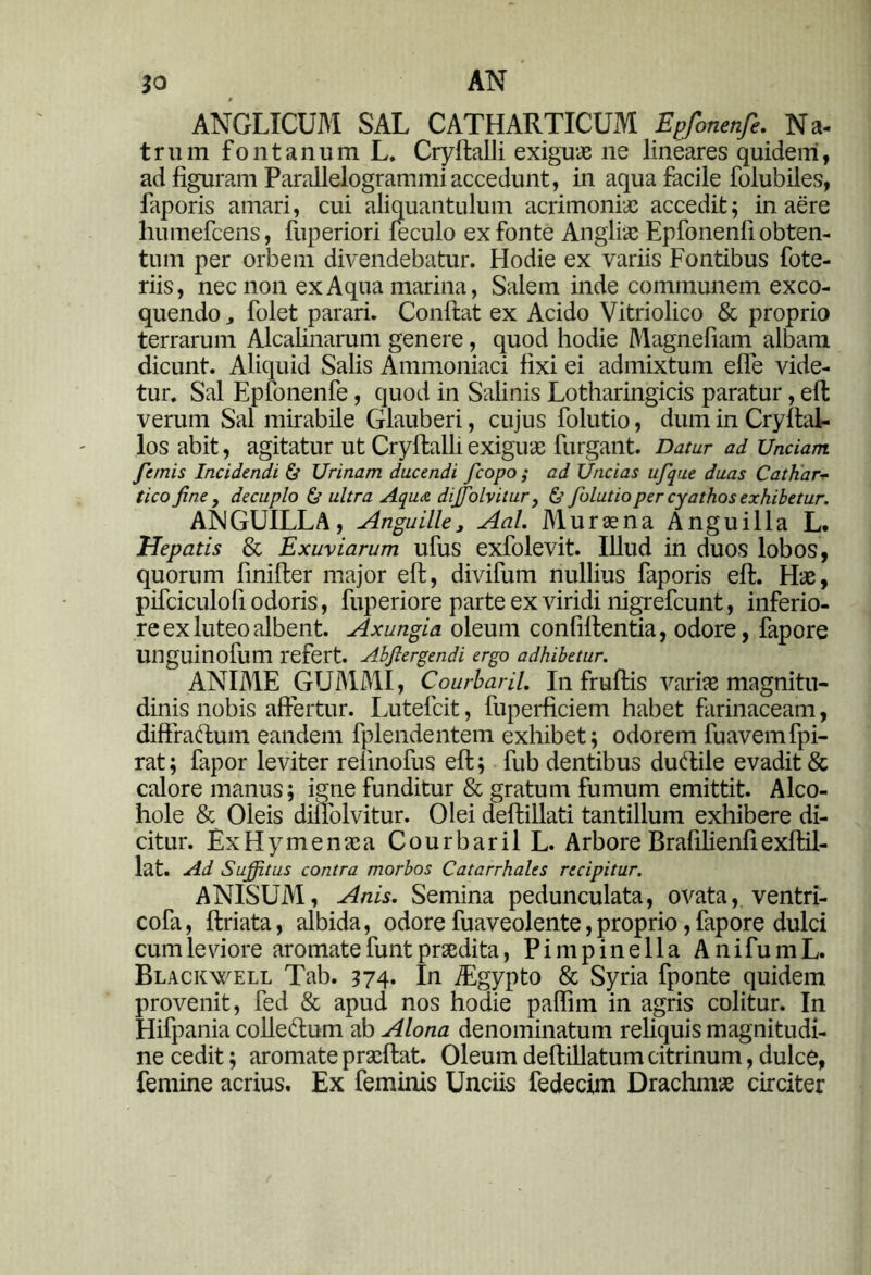 AN ANGLICUM SAL CATHARTICUM Ep/onenfe. Na- trum fontanum L. Cryftalli exiguas ne lineares quidem, ad figuram Parallelogrammiaccedunt, in aqua facile folubiles, faporis amari, cui aliquantulum acrimonias accedit; in aere humefcens, fuperiori feculo ex fonte Anglias Epfonenfi obten- tum per orbem divendebatur. Hodie ex variis Fontibus fote- riis, nec non ex Aqua marina, Salem inde communem exco- quendo folet parari. Confiat ex Acido Vitriolico & proprio terrarum Alcalinarum genere, quod hodie Magnefiam albam dicunt. Aliquid Salis Ammoniaci fixi ei admixtum efle vide- tur. Sal Epfonenfe, quod in Salinis Lotharingicis paratur, eft verum Sal mirabile Glauberi, cujus folutio, dum in Cryftal- los abit, agitatur ut Cryftalli exiguas furgant. Datur ad Unciam, /emis Incidendi & Urinam ducendi fcopo ; ad Uncias ufque duas Catkarv tico fine, decuplo & ultra Aqua di/folvitur, & folutio per cyathos exhibetur. ANGUILLA, Anguille, Aal. Muras na Anguilla L. Hepatis & Exuviarum ufus exfolevit. Illud in duos lobos, quorum finifter major eft, divifum nullius faporis eft. Has, pifciculofi odoris, fuperiore parte ex viridi nigrefeunt, inferio- re ex luteo albent. Axungia oleum confiftentia, odore, fapore unguinofum refert. Abfiergendi ergo adhibetur. ANIME GUMMI, Courbaril. In fruftis variae magnitu- dinis nobis affertur. Lutefcit, fuperficiem habet farinaceam, diffractum eandem fplendentem exhibet; odorem fuavemfpi- rat; fapor leviter relinofus eft; fub dentibus duftile evadit & calore manus; igne funditur & gratum fumum emittit. Alco- hole & Oleis diifolvitur. Olei deftillati tantillum exhibere di- citur. ExHymenasa Courbaril L. Arbore Brafilienfiexftil- lat. Ad Suffitus contra morbos Catarrhales recipitur. ANISUM, Anis. Semina pedunculata, ovata, ventri- cofa, ftriata, albida, odore fuaveolente,proprio, fapore dulci cum leviore aromate funt praedita, Pimpinella AnifumL. Blackwell Tab. 374. In iEgypto & Syria fponte quidem provenit, fed & apud nos hodie paffim in agris colitur. In Hifpania colleftum ab Alona denominatum reliquis magnitudi- ne cedit; aromate prasftat. Oleum deftillatum citrinum, dulce, femine acrius. Ex feminis Unciis fedecim Drachmae circiter