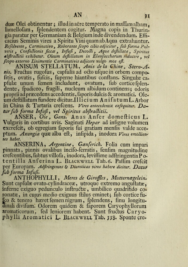 duae Olei obtinentur; illud in aere temperato in maflam albam, lamellofam, fplendentem cogitur. Magna copia in Thurin- gia paratur per Germaniam & Belgium inde divendendum. Effi- cacius Seminis vires a Spiritu Vini quam ab Aqua extrahuntur. Re/olvente f Carminativo , Roborante Jcopo cibis adjicitur , fub forma Pul- veris j Confectionis ficccz } Infuji , Decocti 3 Aqua dejiillata , Spiritus abjlractitii exhibetur. Oleum dejlillatum in Elaofaccharum reducere 3 vel fcopo externo Linimentis Carminativis adjicere vulgo mos ejl. ANISUM STELLATUM, Anis de Ia Chine3 Stern-A- nis. Frudus rugofus, capfulis ad odo ufque in orbem compo- litis, ovatis, fufcis, fuperne hiantibus conflans. Singulae ca- pfulae unum femen includunt, ovatum, fub cortice fplen- dente, fpadiceo, fragili, nucleum albidum continens; odoris proprii ad praecedens accedentis, faporis dulcis & aromatici. Ole- um deflillatumfundere dicitur.illicium AnifatumL. Arbor in China & Tartaria crefcens. Vires antecedentis exfequitur. Da- tur fub forma Infuf, vel Spiritus abflraclitii. ANSER, Oie> Gans. Anas Anfer domeflicus L. Vulgaris in cortibus avis. Saginati Hepar ad infigne volumen excrefcit, ob egregiam faporis fui gratiam menfis valde acce- ptum. Axungia quae alba efl, infipida, inodora Vires emollien- tes habet. ' ANSERINA, Argentine, Gcenferich. Folia cum impari pinnata, pinnis ovalibus incifo-ferratis, fenfim magnitudine crefcentibus, fub tus villofa, inodora, leviffime adflringentiaP o- tentilla Anferina L. Blackwell Tab.6. Paffim crefcit per Europam. Adfiringentes & Diureticas vires habere dicitur. Datur fub forma Infuji. ANTHOPHYLLI, Meres de Giroffles 3 Mutternoegelein. Sunt capfulae ovato-cylindraceas, utroque extremo anguflatae, inferne exiguo pedunculo inftrudae, umbilico quadrifido co- ronatae, in cujus medio exiguus flilus eminet; fub cortice fu- fco & tenero haeret femen nigrum, fplendens, finu longitu- dinali divifum. Odorem quidem & faporem Caryophyllorum aromaticorum, fed leniorem habent. Sunt frudus Caryo- phy Ili Aromatici L» Blackwell Tab, 338* Sponte cre-