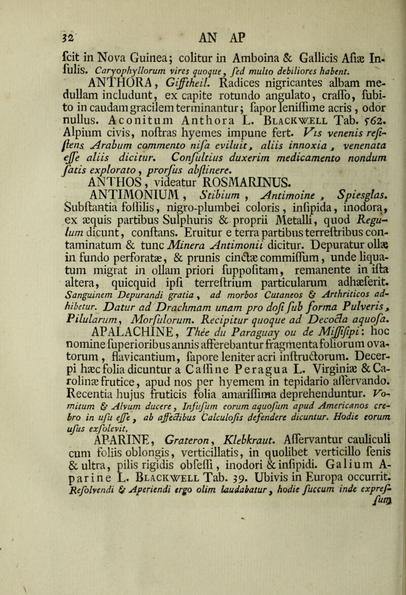 AN AP fcit in Nova Guinea; colitur in Amboina & Gallicis Afrae In- fulis. Caryophyllorum vires quoque, fed multo debiliores habent. ANTHORA, Gifftheil. Radices nigricantes albam me- dullam includunt, ex capite rotundo angulato, cralfo, fubi- to in caudam gracilem terminantur; fapor leniffime acris , odor nullus. Aconitum Anthora L. Black well Tab. f62. Alpium civis, noftras hyemes impune fert. Vis venenis refi- flensi Arabum commento nifa eviluit, aliis innoxia , venenata €Jfe aliis dicitur. Confultius duxerim medicamento nondum fatis explorato , prorfus abflinere. ANI HOS , videatur ROSMARINUS. ANTIMONIUM, Stibium , Antimoine , Spiesglas. Subftantia follilis, nigro-plumbei coloris , infipida, inodora, ex aequis partibus Sulphuris & proprii Metalli, quod Regu- lum dicunt, conflans. Eruitur e terra partibus terreftribus con- taminatum & tunc Minera Antimonii dicitur. Depuratur ollae in fundo perforatae, & prunis cin&ae commilfum, unde liqua- tum migrat in ollam priori fuppofitam, remanente in ifla altera, quicquid ipfi terrellrium particularum adhaeferit. Sanguinem Depurandi gratia , ad morbos Cutaneos & Arthriticos ad- hibetur. Datur ad Drachmam unam pro dofi fub forma Pulveris , Pilularum, Morfulorum. Recipitur quoque ad Decocla aquofa. APALACHINE, The e du Paraguay ou de Mifjifipi'. hoc nomine fuperioribus annis afferebantur fragmenta foliorum ova- torum, flavicantium, fapore leniter acri inflru&orum. Decer- pi haec folia dicuntur a Calli ne Peragua L. Virginiae &Ca- rolinae frutice, apud nos per hyemem in tepidario alfervando. Recentia hujus fruticis folia amariffima deprehenduntur. Vo-. mitum <$? Alvum ducere, Infufum eorum aquofum apud Americanos cre- bro in ufu ejje , ab ajfechbus Calculojis defendere dicuntur. Hodie eorum ufus ezfolevit. APARINE, Grateron, Klebkraut. Alfervantur cauliculi cum foliis oblongis, verticillatis, in quolibet verticillo fenis & ultra, pilis rigidis obfefli, inodori &infipidi. Galium A- p ari ne L. Black^vell Tab. 39- Ubivis in Europa occurrit. Refolvendi & Aperiendi ergo olim laudabatur} hodie fuccum inde expref- fm