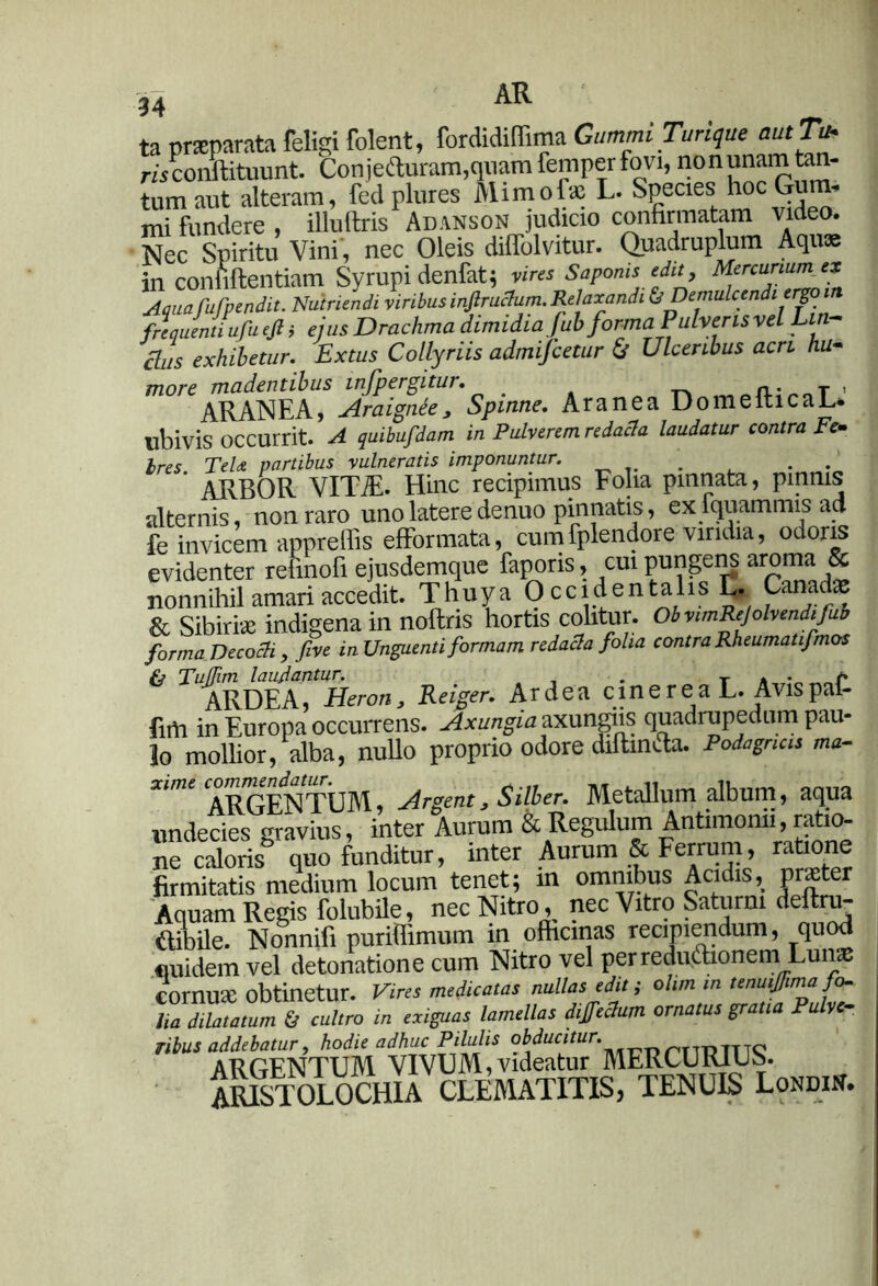 ta praeparata feligi folent, fordidiffima GummiTurique aut Tu- mconftituunt. Conjeduram,quamfemperfovi, nonunam tan- tum aut alteram, fed plures Mimofae L. Species hoc Gum- mi fundere , illuftris Adanson judicio confirmatam video. Nec Spiritu Vini, nec Oleis diffolvitur. Quadruplum Aquae in confidentiam Syrupi denfat; vires Saponis edit, Mercunu”f‘* Aquafufpendit. Nutriendi viribus injlruclum. Relaxandi &Demulcendi ergo frequenti ufu ejl i ejus Drachma dimidia fub forma Pulveris vel Lin- clus exhibetur. Extus Collyriis admifcetur & Ulceribus acri hu- more madentibus infpergitur. . n «afUooT ' ARANEA, Araignee 3 Spinne. Aranea DomeiticaL. ubivis occurrit. A quibufdam in Pulverem redacta laudatur contra Fe- bres. TeU partibus vulneratis imponuntur. . . ARBOR VITiE. Hinc recipimus Folia pinnata, pinnis alternis, non raro uno latere de nuo pinnatis, exfquammis ad fe invicem appreffis efformata, cumfplendore viridia, odoris evidenter refmofi ejusdemque faporis, cui pungens aroma & nonnihil amari accedit. T huy a 0 c c i d e n t a 1 is L. Canadae & Sibirise indigena in noflris hortis colitur. ObvimRejolvendifub forma Decocti , five in Unguenti formam redacta folia contra Rheumati/,mos fj TutTim laujantur. . T . • /» ARDEA, Heron3 Reiger. Ardea cinerea L. Avispai- firti in Europa occurrens. Axungia axungiis quadrupedum pau- lo mollior, alba, nullo proprio odore diftinfta. Podagricis m»- xime ARGENTUM, Argent3 Silber. Metallum album, aqua undecies ravius, inter Aurum & Regulum Antimonii, ratio- ne Soris^quo funditur, inter Aurum & Ferrum, ratione firmitatis medium locum tenet; in omnibus Aci is, prae Aquam Regis folubile, nec Nitro, nec Vitro Saturni deftru- ftibile. Nonnifi puriflimum in officinas recipiendum, quod fiuidem vel detonatione cum Nitro vel perredipdfaonem Lun cornua: obtinetur. Vires medicatas nullas edit i otim in tenuifima fo- tia dilatatum & cultro in exiguas lamellas dijfectum ornatus gratia Pulve- ribus addebatur, hodie adhuc Pilulis oWtffto. ARGENTUM VIVUM,videatur MERCURIUS. ARISTOLOCHIA CLEMATITIS, TENUIS Londin.