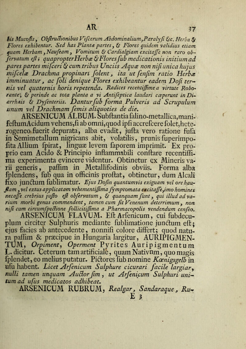 iis Mucofis y Qbfiruclionibus Vificerum AbdominaliumyParalyfi &c. Herba & Flores exhibentur. Sed has Planta partes} & Flores quidem validius etiam quam Herbam , Naufeam , Vomitum & Cardialgiam excita/fe non raro ob~ fervatum efi i quapropterHerbce & Floresfub medicationis initium ad pares partes mifceri & cum. tribus Unciis Aquce non nifi unica hujus mifcelce Drachma propinari folent > ita ut fenjim ratio Herbee imminuatur, ac foli denique Flores exhibeantur eadem Do/i ter- nis vel quaternis horis repetenda. Radices recentijfime a virtute Robo- rante\ & perinde ac tota planta a vi Antifeptica laudari coeperunt in Di- arrhoeis & Dyfenteriis. Dantur fub forma Pulveris ad Scrupulum unum vel Drachmam femis aliquoties de die. ARSENICUM ALBUM. Subftantiafalino-metallica,mani- feffcumAcidum vehens,fi ab omni,quod ipfi accrefcere folet,hete- rogeneo fuerit depurata, alba evadit, juffca vero ratione fufa in Semimetallum nigricans abit, volatilis, prunis fuperimpo- fita Allium fpirat, linguas levem faporem imprimit. Ex pro- prio eam Acido Sc Principio inflammabili conflare recentiffi- ma experimenta evincere videntur. Obtinetur ex Mineris va- rii generis, paffim in Metallifodinis obviis. Forma alba fplendens, fub qua in officinis proflat, obtinetur, dum Alcali nxo jundum fublimatur. Ejus Dojin quantumvis exiguam vel ore hau- fiam , vel extus applicatam vehementifiima fymptomata excitajfiefimo homines necafie crebrius jufio efi obfiervatum , & quanquam fiunt y qui illud ad va- rium morbi genus commendent, tamen cum fit Venenum deterrimum , non nifi cum circumfipeclione fiollicitifiima a Pharmacopolis vendendum cenfieo. ARSENICUM FLAVUM. Eft Arfenicum, cui fubdecu- plum circiter Sulphuris mediante fublimatione jundum eft; ejus facies ab antecedente, nonnifi colore differt; quod natu- ra paffim & praecipue in Hungaria largitur, AURIPIGMEN- TUM, Orpiment, Operment Pyrites Auripigmentum L. dicitur. Ceterum tam artificiale, quam Nativnm, quo magis fplendet, eo melius putatur. Pidores fub nomine Kcenigsgelb in ufu habent. Licet Arfenicum Sulphure cicurari facile largiar, nulli tamen unquam Auclor ftm , ut Arfenicum Sulphuri uni- tum ad ufits medicatos adhibeat. ARSENICUM RUBRUM, Realgar* Sandaraque, Ru- E 3