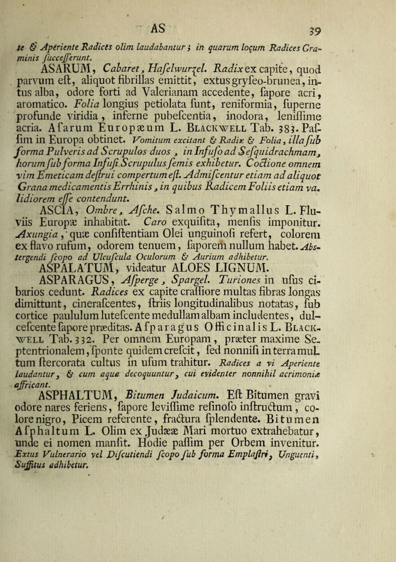 te &' Aperiente Radices olim laudabantur} in quarum locum Radices Gra- minis fuccefferunt. ASARUM, Cabaret} Flafelwurqel. Radix ex capite, quod parvum eft, aliquot fibrillas emittit, extus gryfeo-brunea, in- tus alba, odore forti ad Valerianam accedente, fapore acri, aromatico. Folia longius petiolata funt, reniformia, fuperne profunde viridia, inferne pubefcentia, inodora, lenillime acria. Afarum Europaeum L. Blackwell Tab. 383* Paf- filll in Europa obtinet. Vomitum excitant & Radix & Folia, illafub forma Pulveris ad Scrupulos duos , in Infufo ad Sefquidrachmamj horurnfub forma Infuji Scrupulusfemis exhibetur. Coclione omnem •vim Emeticam defrui compertum ef Admifcentur etiam ad aliquot Grana medicamentis Errhinis j in quibus Radicem Foliis etiam va. Udiorem ejfe contendunt. ASCIA, Ombre J Afche. Salmo T h y m a 11 u s L. Flu- viis Europae inhabitat. Caro exquifita, menfis imponitur. Axungia ,‘ quae confiftentiam Olei unguinofi refert, colorem ex flavo rufum, odorem tenuem, faporem nullum habet. Abs- tergendi fcopo ad Ulcufcula Oculorum & Aurium adhibetur. ASPALATUM, videatur ALOES LIGNUM. ASPARAGUS, Afperge } Sparget. Turiones in ufus ci- barios cedunt. Radices ex capite crafliore multas fibras longas dimittunt, cinerafcentes, Uriis longitudinalibus notatas, iub cortice paululum lutefcente medullam albam includentes, dul- cefcente fapore praeditas. A fp ar a g u s 0 ffi c in al i s L. Black- well Tab. 332. Per omnem Europam, praeter maxime Se- ptentrionalem , fponte quidem crefcit, fed nonnifi in terra muL tum flercorata cultus in ufum trahitur. Radices a vi Aperiente laudantur } & cum aqua decoquuntur} cui evidenter nonnihil acrimonia affricant. ASPHALTUM, Bitumen Judaicum. Eft Bitumen gravi odore nares feriens, fapore leviffime refinofo inftrudum , co- lore nigro, Picem referente, fradura fplendente. Bitumen A fp ha Itum L. Olim ex Judaeae Mari mortuo extrahebatur, unde ei nomen manfit. Hodie paflim per Orbem invenitur. Extus Vulnerario vel Difcutiendi fcopo fub forma Emplajlri f Unguenti» Suffitus adhibetur.