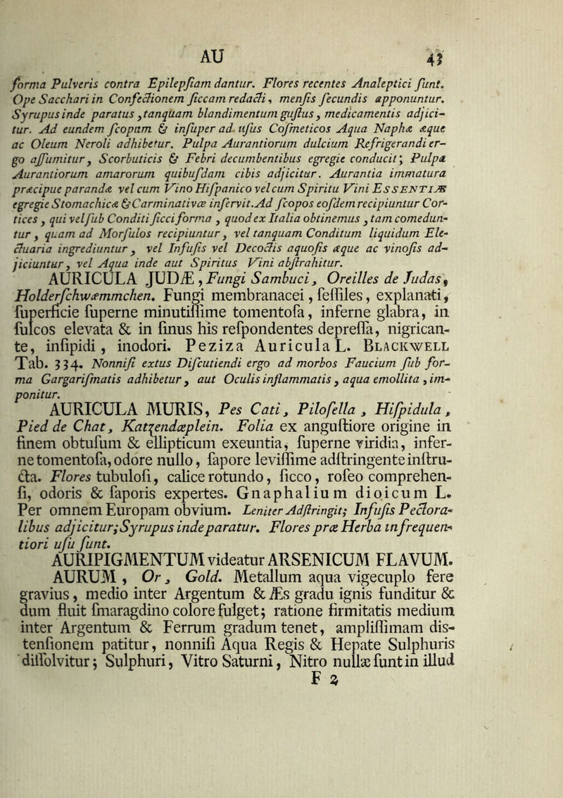 AU 4J forma Pulveris contra Epilepjiam dantur. Flores recentes Analeptici funt. Ope Sacchari in Confectionem Jiccam redacti, menjis fecundis apponuntur. Syrupus inde paratus ytanquam blandimentum guftus , medicamentis adjici- tur. Ad eundem fcopnm & infuper ad- ufus Cofmeticos Aqua Naph& aque ac Oleum Neroli adhibetur. Pulpa Aurantiorum dulcium Refrigerandi er- go ajfurnitur j Scorbuticis & Febri decumbentibus egregie conducit; Pulpa. Aurantiorum amarorum quibufdam cibis adjicitur. Aurantia immatura pracipue paranda vel cum Vino Hifpanico velcum Spiritu Vini Essentim egregie Stomachica & Car minat ivoe infervit.Ad fcopos eofdem recipiuntur Cor- tices y qui velfub Conditi ficci forma , quod ex Italia obtinemus , tam comedun- tur , quam ad Morfulos recipiuntur y vel tanquam Conditum liquidum Ele- ctuaria ingrediuntur , vel Infufis vel Decoctis aquofis a que ac vinofis ad- jiciuntur y vel Aqua inde aut Spiritus Vini abftrahitur. AURICULA JUDiE y Fungi Sambuci, Oreilles de ludas 9 Holderfchwcemmchen. Fungi membranacei, feffiles, explanati, fuperncie fuperne minutimme tomentofa, inferne glabra, in fulcos elevata & in fmus his refpondentes deprefla, nigrican- te, infipidi, inodori. Peziza Auricula L. Blackwell Tab. 534. Nonnifi extus Difcutiendi ergo ad morbos Faucium fub for- ma Gargarifmatis adhibetur y aut Oculis inflammatis , aqua emollita , im- ponitur. AURICULA MURIS, Pes Cati, Pilofella , Hifpidula, Pied de Chat, Kavqendatplein. Folia ex angulliore origine in finem obtufum & ellipticum exeuntia, fuperne viridia, infer- ne tomentofa, odore nullo, fapore leviffime adllringente inllru- &a. Flores tubulofi, calice rotundo, ficco, rofeo comprehen- fi, odoris & faporis expertes. Gnaphalium dioicum L. Per omnem Europam obvium. Leniter Ad(lringit; Infufis Pectora- libus ad] icitur:Syrupus inde paratur. Flores prce Herba in frequen«• tiori ufufunt. AURIPIGMENTUM videatur ARSENICUM FLAVUM. AURUM , Or, Gold. Metallum aqua vigecuplo fere gravius, medio inter Argentum &Ts gradu ignis funditur & dum fluit fmaragdino colore fulget; ratione firmitatis medium inter Argentum & Ferrum gradum tenet, ampliflimam dis- tenfionem patitur, nonnifi Aqua Regis & Hepate Sulphuris diifolvitur; Sulphuri, Vitro Saturni, Nitro nulla: funt in illud