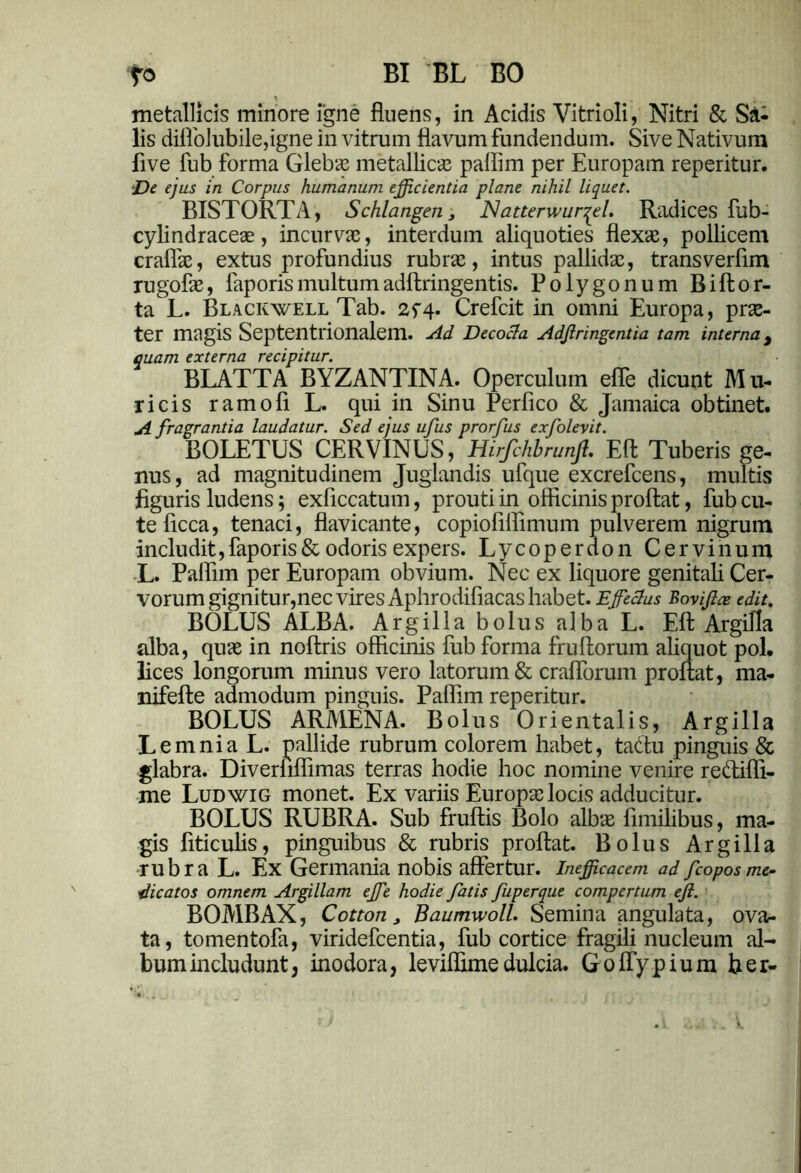 fo BI BL BO metallicis minore igne fluens, in Acidis Vitrioli, Nitri & Sa- lis diflblubile,igne in vitrum flavum fundendum. Sive Nativum five fub forma Glebas metallicas paflim per Europam reperitur. De ejus in Corpus humanum efficientia plane nihil liquet. BISTORTA, Schlangen, NatterwurqeL Radices fub- cylindraceae, incurvas, interdum aliquoties flexas, pollicem craflas, extus profundius rubras, intus pallidas, transverflm rugofas, laporismultumadftringentis. Polygonum Biftor- ta L. Blackwell Tab. 2f4. Crefcit in omni Europa, prae- ter magis Septentrionalem. Ad Decocta Adflringentia tam interna 9 quam externa recipitur. BLATTA BYZANTINA. Operculum efle dicunt Mu- ricis ramofl L. qui in Sinu Perfico & Jamaica obtinet. A fragrantia laudatur. Sed ejus ufus prorfus exfolevit. BOLETUS CERVINUS, Hirfchbrunjt. Eft Tuberis ge- nus, ad magnitudinem Juglandis ufque excrefcens, multis figuris ludens; exficcatum, prouti in officinis proflat, fub cu- te ficca, tenaci, flavicante, copiofiflimum pulverem nigrum includit,faporis& odoris expers. Lycoperdon Cervinum L. Paflim per Europam obvium. Nec ex liquore genitali Cer- vorum gignitur,nec vires Aphrodifiacas habet. E fetius Boviflae edit. BOLUS ALBA. Argilla bolus alba L. Efl Argilla alba, quae in noftris officinis fub forma fruftorum aliquot pol. lices longorum minus vero latorum & craflbrum proflat, ma- nifefte admodum pinguis. Paflim reperitur. BOLUS ARMENA. Bolus Orientalis, Argilla Lemnia L. pallide rubrum colorem habet, tadtu pinguis & glabra. Diverliflimas terras hodie hoc nomine venire redifli- me Ludwig monet. Ex variis Europa? locis adducitur. BOLUS RUBRA. Sub fruftis Bolo albae fimilibus, ma- gis flticulis, pinguibus & rubris proflat. Bolus Argilla rubra L. Ex Germania nobis affertur. Inefficacem ad fcoposme- dicatos omnem Argillam efe hodie fatis fuperque compertum efl. BOMBAX, Cotton, Baumwoll. Semina angulata, ova- ta, tomentofa, viridefcentia, fub cortice fragili nucleum al- bum includunt, inodora, leviflime dulcia. Goflypium ber-