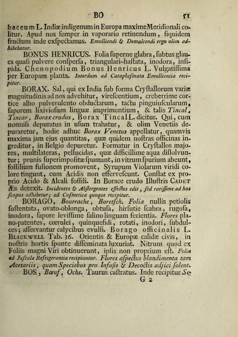 BO fi b ac eum L. Indias indigenum in Europa maximeMeridionali co- litur. Apud nos femper in vaporario retinendum, fiquidem frudtum inde exfpedtamus. Emolliendi & Demulcendi ergo olim ad- hibebatur. BONUS HENRICUS. Folia fuperne glabra, fubtus glau- ca quafi pulvere confperfa, triangulari-hallata, inodora, ind- pida. Chenopodium Bonus Henricus L. Vulgatiffima per Europam planta. Interdum ad Cataplafmata Emollientia reci- pitur. BORAX. Sal, qui ex India fub forma Cryftallorum varias magnitudinis ad nos advehitur, virefcentium, creberrime cor- tice albo pulverulento obductarum, taftu pinguiufcularum, faporem lixiviofum linguas imprimentium, & talis Tincal, Tincary Boraxcrudusy Borax TincalL. dicitur. Qui, cum nonnili depuratus in ufum trahatur, & olim Venetiis de- puraretur, hodie adhuc Borax Venetus appellatur, quamvis maxima jam ejus quantitas, quas quidem noltras officinas in- greditur , in Belgio depuretur. Formatur in Cryllallos majo- res, multilateras, pellucidas, quas difficillime aqua difiolvun- tur; prunis fuperimpofitasfpumant, in vitrum fp urium abeunt, foffilium fufionem promovent, Syrupum Violarum viridi co- lore tingunt, cum Acidis non effervefcunt. Condat ex pro- prio Acido & Alcali fodili. In Borace crudo Illudris Cadet Es detexit. Incidentes & Abflergentes effectus edit > fed rariffime ad hos fcopos adhibetur; ad Cofmetica quoque recipitur. BORAGO, Bourrache y Boretfch. Folia nullis petiolis fudentata, ovato-oblonga, obtufa, hirfutie fcabra, rugofa, inodora, fapore Jeviffime falinolinguam ferientia. Flores pla- no-patentes, coerulei, quinquefidi, rotati, inodori, fubdul- ces; adervantur calycibus evuld. Borago officinalis L. Blackwell Tab. 36. Orientis & Europas calidas civis, in nodris hortis fponte dideminata luxuriat. Nitrum quod ex Foliis magni Viri obtinuerunt, ipds non proprium ell. Folia, ad Jufcula Refrigerantia recipiuntur. Flores afpeclus blandimenta tam Acetariis y quam Speciebus pro Infufis & Decoclis adjici folent. BOS, Bceufy Ochs. Taurus cadratus. Inde recipitur Se» G 1