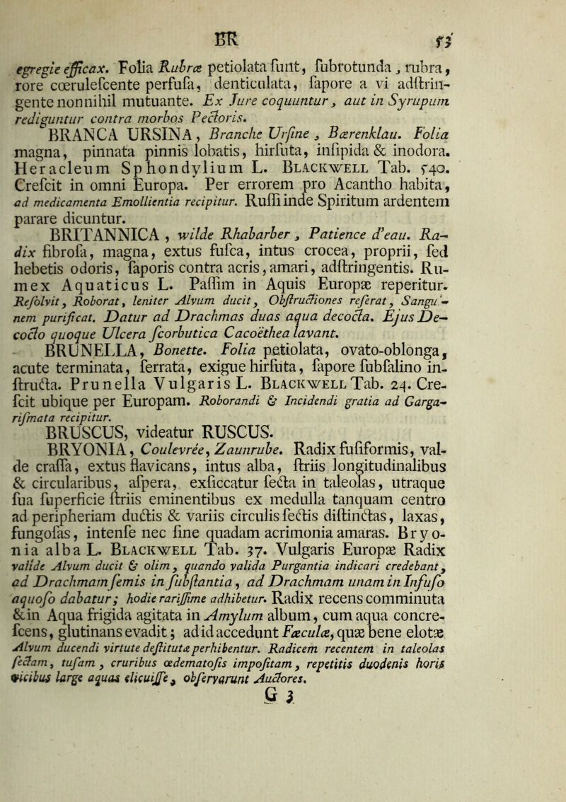 BR fJ egregie efficax. Folia Rubra petiolata fuiit, fubrotunda rubra, rore coerulefcente perfufa, denticulata, fapore a vi adftritt- gente nonnihil mutuante. Ex Jure coquuntur, aut in Syrupum rediguntur contra morbos Rectoris. BRANCA URSINA, Branche Urfine , Barenklau. Folia magna, pinnata pinnis lobatis, hirfuta, infipida & inodora. Heracleum Spnondylium L. Blackwell Tab. fqo. Crefcit in omni Europa. * Per errorem pro Acantho habita, ad medicamenta Emollientia recipitur. Ruffi inde Spiritum ardentem parare dicuntur. BRITANNICA , wilde Rhabarber , Patience d'eau. Ra- dix fibrola, magna, extus fufca, intus crocea, proprii, fed hebetis odoris, faporis contra acris,amari, adftringentis. Ru- mex Aquaticus L. Paffim in Aquis Europae reperitur. Refolvit, Roborat, leniter Alvum ducit, Obftrucliones referat, Sangu'- nem purificat. Datur ad Drachmas duas aqua decocta. Ejus De- cocto quoque Ulcera fcorbutica Cacoethea lavant. BRUNELLA, Bonette. Folia petiolata, ovato-oblonga, acute terminata, ferrata, exigue hirfuta, fapore fubfalino in- ftrufta. Prunella Vulgaris L. Blackwell Tab. 2^. Cre- fcit ubique per Europam. Roborandi & Incidendi gratia ad Garga- rijmata recipitur. BRUSCUS, videatur RUSCUS. BRYONIA, Coulevree^Zaunrube. Radixfuliformis, val- de craffa, extus flavicans, intus alba, ftriis longitudinalibus & circularibus, afpera, exficcatur fefta in taleolas, utraque fua fuperficie ftriis eminentibus ex medulla tanquam centro ad peripheriam du&is & variis circulisfeftis diftinftas, laxas, fungofas, intenfe nec fine quadam acrimonia amaras. Bryo- nia alba L. Blackwell Tab. 37• Vulgaris Europae Radix valide Alvum ducit & olim, quando valida Purgantia indicari credebant, ad Drachmam femis in fubflantia, ad Drachmam unam in Infufo aquofo dabatur; hodie rarijfime adhibetur. Radix recens comminuta &in Aqua frigida agitata in Amylum album, cum aqua concre- fcens, glutinans evadit; ad id accedunt Facula, quae bene elotae Alvum ducendi virtute deflitutaperhibentur. Radicem recentem in taleolas geclam, tufam , cruribus oedematofis impofitam, repetitis duodenis horis vicibus large aquas dicuijfe 9 obferyarunt Auctores. S }.