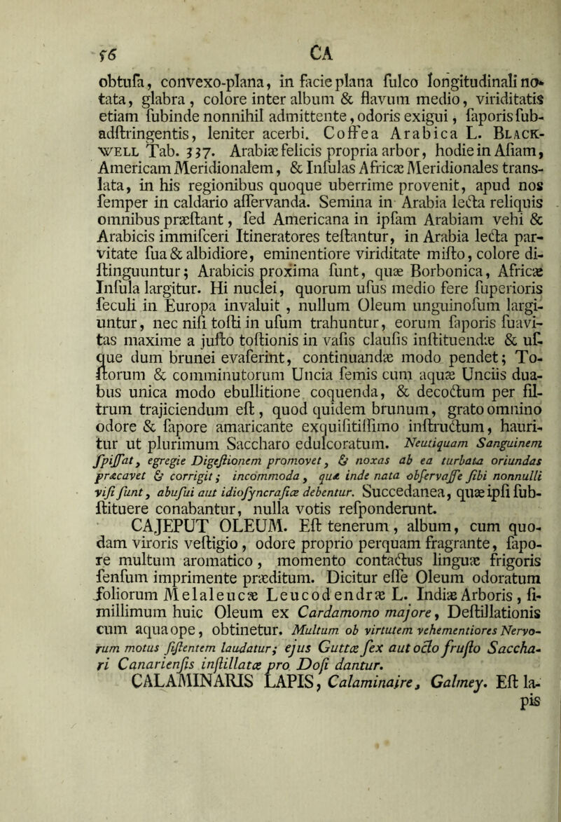 f6> CA obtufa, convexo-plana, in facie plana fulco longitudinali no tata, glabra, colore inter album & flavum medio, viriditatis etiam fubinde nonnihil admittente, odoris exigui, faporisfub- adftringentis, leniter acerbi. Coffea Arabica L. Black- well Tab. 337. Arabias felicis propria arbor, hodie in Afiam, Americani Meridionalem, & Infulas Africas Meridionales trans- lata, in his regionibus quoque uberrime provenit, apud nos femper in caldario aflervanda. Semina in Arabia leda reliquis omnibus praedant, fed Americana in ipfam Arabiam vehi & Arabicis immifceri Itineratores teftantur, in Arabia leda par- vitate fua& albidiore, eminentiore viriditate mifto, colore di- llinguuntur; Arabicis proxima funt, quae Borbonica, Africse Infula largitur. Hi nuclei, quorum ufus medio fere fuperioris feculi in Europa invaluit , nullum Oleum unguinofum largi- untur, nec nifi tofti in ufum trahuntur, eorum faporis fuavi- tas maxime a jufto toftionis in vafis claufis inftituendie & ufr que dum brunei evaferint, continuandas modo pendet; To- rtorum & comminutorum Uncia femis cum aquas Unciis dua- bus unica modo ebullitione coquenda, & decodum per fil- trum trajiciendum eft, quod quidem brunum, grato omnino odore & fapore amaricante exquifitiifimo inftrudum, hauri- tur ut plurimum Saccharo edulcoratum. Neutiquam Sanguinem fpijat, egregie Digejiionem promovet, & noxas ab ea turbato oriundas pnecavet & corrigit; incommoda , qu*. inde nata obfervajfe Jibi nonnulli yijl funt, abufui aut idiofyncrafice debentur. Succedanea, qil3e ipfl fub- ftituere conabantur, nulla votis refponderunt. CAJEPUT OLEUM. Efl: tenerum, album, cum quo- dam viroris veftigio, odore proprio perquam fragrante, fapo- re multum aromatico, momento contadus linguae frigoris fenfum imprimente praeditum. Dicitur efle Oleum odoratum ioliorum M e 1 a 1 e u c as L e u c 0 d e n dr as L. Indiae Arboris , fi- millimum huic Oleum ex Cardamomo majore, Deftillationis CUm aqua ope, obtinetur. Multum, ob virtutem vehementiores Nervo- rum motus ftflentem laudatur; ejus Guttce fex aut ocio frufio Saccha- ri Canarienfis inflillatce pro Dofi dantur. CALAMINARIS LAPIS, Calaminaire t Galmey. Efl: la- pis