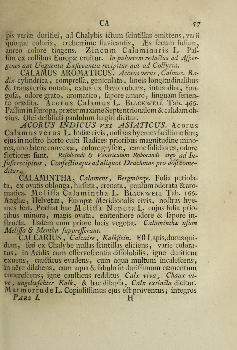 CA ?7 pis varia) duritiei, ad Chalybis i&um fcintillas emittens,varii quoque coloris, creberrime flavicantis, iEs fecum fufum, aureo colore tingens. Zincum Cala minar is L. Paf- lim ex collibus Europa: eruitur. Jn pulverem redactus ad Afper- gines aut Unguenta Exficcantia recipitur aut ad Collyria, CALAMUS AROMATICUS, Acorus verus ,Calmus. Ra- dix cylindrica , comprefla, geniculata, lineis longitudinalibus & transverfis notata, extus ex flavo rubens, intus alba, fun- gofa, odore grato, aromatico, fapore amaro, linguam ferien- te praedita. Acorus Calamus L. Blackwell Tab. 466. Pallim in Europa, praeter maxime Septentrionalem & calidam ob- vius. Olei deftillati paululum largiri dicitur. ACORUS INDICUS vel ASIATICUS. Acorus Calamus verus L. India: civis, noftrashyemes facillime fert; ejus in nollro horto culti Radices prioribus magnitudine mino- res, uno latere convexse, colore gryfeae, carne folidiores, odore fortiores fuilt. Refolvendi & Ventriculum Roborandi ergo ad In- fufa recipitur , Confectio ejus ad aliquot Drachmas pro do/i come- ditur,. CALAMINTHA, Calament, Bergmiin^e. Folia petiola- ta, ex ovatis oblonga, hirfuta, crenata, paulum odorata & aro- matica. Melilfa Calamintha L. Blackwell Tab. 166. Anglue, Helvetiae, Europae Meridionalis civis, noftras hye- mes fert. Praeftat hac Melilfa Nepeta L. cujus folia prio- ribus minora, magis ovata, enitentiore odore & fapore in- llruda. Iisdem cum priore locis vegetat. Calamintha ufum MeliJ/a & Mentha fupprejferunt. CALCARIUS , Calcaire, Kalkftein. Eli Lapis,durus qui- dem, fed ex Chalybe nullas fcintillas eliciens, varie colora- tus , in Acidis cum effervefeentia diffolubilis, igne duritiem exuens, caufticus evadens, cum aqua multum incalefcens, in aere dilabens, cum aqua & fabulo in duriflimum caementum concrefcens; igne caulticus redditus Calx viva, Chaux vi- ve , ungeloefchter Kalh, & hac dilapfa, Calx extincla dicitur. M armor rude L. Copioliflimus ejus eft proventus; integros Pars L H