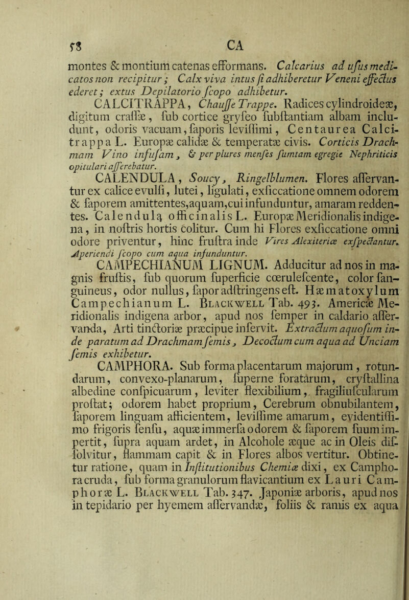 montes & montium catenas efFormans. Calcarius ad ufus medi- catos non recipitur; Calx viva intus /i adhiberetur Veneni effectus ederet; extus Depilatorio fcopo adhibetur. CALCITRAPPA, ChauJJe Trappe. Radices cylindroideae, digitum craflae, fub cortice gryfeo fubflantiam albam inclu- dunt , odoris vacuam,faporis leviflimi, Centaurea Calei- trappa L. Europae calidae & temperatae civis. Corticis Drach- mam Vino infufam j & perplures menfes furntam egregie Nephriticis opitulari afferebatur. CALENDULA , Soucy} Ringelblumen. Flores affervan- turex caliceevulfi, lutei, ligulati, exliccationeomnem odorem & faporem amittentes,aquam,cui infunduntur, amaram redden- tes. Calendulq officinalis L. Europae Meridionalis indige- na , in noflris hortis colitur. Cum hi Flores exficcatione omni odore priventur, hinc frUftra inde Vires Alexiterice exfpeclantur. Aperiendi /'copo cum aqua infunduntur. CAMPECHIANUM LIGNUM. Adducitur ad nos in ma- gnis frullis, fub quorum fuperficie coerulefcente, color fan- guineus, odor nullus, faporadftringenseft. Elaematoxylum Campechianum L. Black well Tab. 493* America; Me- ridionalis indigena arbor, apud nos femper in caldario afler- vanda, Arti tin&ori se praecipue in fervit. Extractum aquofum in- de paratum ad Drachmam femis Decoctum cum aqua ad Unciam femis exhibetur. CAMPHORA. Sub forma placentarum majorum , rotun- darum, convexo-planarum, fuperne foratarum, cryftallina albedine confpicuarum, leviter flexibilium,, fragiliufcularum proflat; odorem habet proprium, Cerebrum obnubilantem, faporem linguam afficientem, levillime amarum, evidentiffi- mo frigoris fenfu, aquaeimmerfaodorem & faporem luumim- pertit, fupra aquam ardet, in Alcohole aeque ac in Oleis difl folvitur, flammam capit & in Flores albos vertitur. Obtine- tur ratione, quam in Institutionibus Chemia dixi, ex Campho- ra cruda, fub forma granulorum flavicantium ex L a u r i C a m- phoracL. Blackwell Tab. 347. Japoniae arboris, apud nos in tepidario per hyemem affervandae, foliis & ramis ex aqua