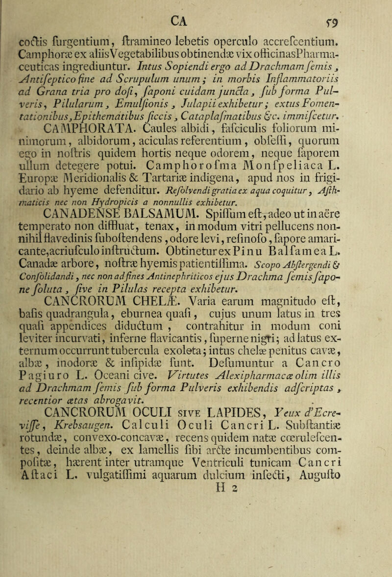 co&is {urgentium, ftramineo lebetis operculo accrefcentium. Camphoras ex aliis Vegetabilibus obtinendas vixofHcinasPharma- ceuticas ingrediuntur. Intus Sopiendi ergo ad Drachmam femis 3 jlntifepticofine ad Scrupulum unum; in morbis Inflammatoriis ad Grana tria pro dofi, faponi cuidam j uncia3 fub forma Pul- veris, Pilularum3 Emuljionis 3 Julapii exhibetur ; extus Fomen- tationibus,Epithematibus ficcis 3 Cataplafmatibus &c. immifcetur. CAMPHORATA. Caules albidi, falciculis foliorum mi- nimorum, albidorum, aciculas referentium , obfefli, quorum ego in nolfris quidem hortis neque odorem, neque faporem ullum detegere potui. Camphorofma Monfpeliaca L. Europas Meridionalis & Tartarias indigena, apud nos in frigi- dario ab hyeme defenditur. Refolvendi gratia ex aqua coquitur } Afih- maticis nec non Hydropicis a nonnullis exhibetur. CANADENSE BALSAMUM. Spiflum eft ,ndeo ut in aere temperato non diffluat, tenax, in modum vitri pellucens non- nihil flavedinis fuboftendens, odore levi, refinofo, lapore amari- cante,acriufculo inftru&um. Obtinetur ex P i n u B a 1 fa m e a L. Canadae arbore, noftrashyemispatientilflma. Scopo Abfiergendib Confolidandi, nec non ad fines Antinephriticos ejus Drachma femisfapo- ne foluta 3 five in Pilulas recepta exhibetur. CANCRORUM CHELA. Varia earum magnitudo eft, bafis quadrangula, eburnea quafi, cujus unum latus in tres quali appendices didu&um , contrahitur in modum coni leviter incurvati, inferne flavicantis, fuperne nigri; ad latus ex- ternum occurrunt tubercula exoleta; intus chelae penitus cavae, albas, inodoras & infipidas funt. Defumuntur a Cancro Pagiuro L. Oceani cive. Virtutes Alexiphar macce olim illis ad Drachmam femis fub forma Pulveris exhibendis adfcriptas , rectntior cetas abrogavit. % CANCRORUM OCULI sive LAPIDES, Yeux d’Ecre- vijfe, Krebsaugen. Calculi Oculi Cancri L. Subftantias rotundae, convexo-concavae, recens quidem natas coerulefcen- tes, deinde albas, ex lamellis fibi artfe incumbentibus com- politas, haerent inter utramque Ventriculi tunicam Cancri Aftaci L. vulgatiflimi aquarum dulcium infe&i, Augulto