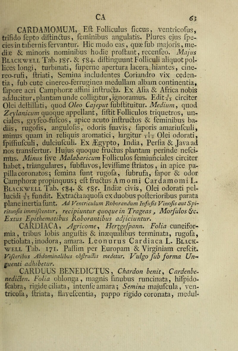 CARDAMOMUM, Eli Folliculus ficcus, ventricofus, trifido fepto diftindus, feminibus angulatis. Plures ejus fpe- ciesin tabernis fervantur. Hic modo eas, quae fub majoris, me- dix & minoris nominibus hodie proflant, recenfeo. Majus Blackwell Tab. & f84« diffcinguunt Folliculi aliquot pol- lices longi, turbinati, fuperne apertura lacera .hiantes, cine- reo-rufi, {friati, Semina includentes Coriandro vix ceden- tia, fub cute cinereo-ferruginea medullam albam continentia, fapore acri Camphorx affini inftructa. Ex Afia & Africa nobis adducitur, plantam unde colligitur, ignoramus. Edit-?1* circiter Olei dellillati, quod Oleo Cajeput fubftituitur. Medium, quod Zeylanicum quoque appellanjt, fiffcit Folliculos triquetros, un- ciales , gryfeo-fufcos, apice acuto inftrudos & feminibus ba- diis, rugofis, angulofis, odoris fuavis, faporis amariufculi, minus quam in reliquis aromatici, largitur tvv Olei odorati, fpiffiufculi, dulciufculi. Ex ffigypto, India, Perfia & Java ad nos transfertur. Hujus quoque fructus plantam perinde nefci- mus. Minus live Malabaricum Folliculos femiunciales circiter habet, triangulares, fubflavos, leviffime {friatos, in apice pa- pilla coronatos; femina funt rugofa, fubrufa, fapor & odor Camphorx propinquus; eft frudus Amomi C a r d a m o m i L. Blackwell Tab. f§4. & f8f. Indias civis, Olei odorati pel- lucidi 2S fundit. Extradaaquofa ex duobus pollerioribus parata plane inertia funt. Ad Ventriculum Roborandum Infufis Vinojis autSpi- rituojis immifcentur, recipiuntur quoque in Trage as > Morfulos &c, Extus Epithematibus Roborantibus adjiciuntur. CARDIACA, Agricome, Herqgefpann. Folia cuneifor- mia, tribus lobis anguftis & inaequalibus terminata, rugofa, petiolata,inodora, amara. Leonurus Cardiaca L. Black- well Tab. 171. Paffim per Europam & Virginiam crefcit. Viifceribus Abdominalibus objlruchs medetur. Fulgo fub forma Un-» suenti adhibetur. CARDUUS BENEDICTUS , Chardon benit, Cardenbe- nediclen. Folia oblonga, magnis finubus runcinata, hifpido- fcabra, rigide ciliata, intenfe amara; Semina majufcula, ven- tricofa, itriata, flavefcentia, pappo rigido coronata, medul-