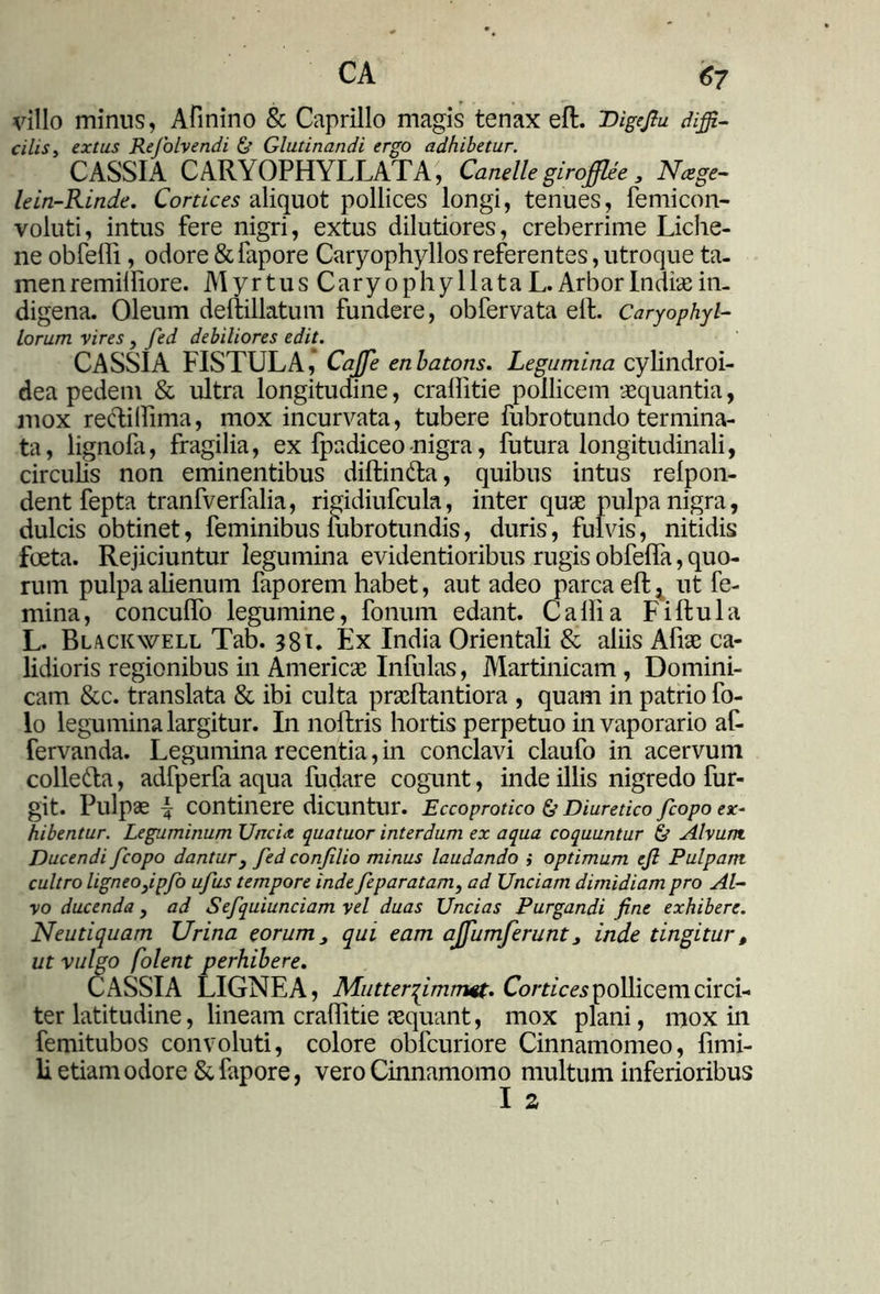 CA <57 villo minus, Afinino & Caprillo magis tenax eft. Digrjtu affi- cilis, extus Rejolvendi & Glutinandi ergo adhibetur. CASSIA CARYOPHYLLATA, Canelle girofflee 3 Ncege- lein-Rinde. Cortices aliquot pollices longi, tenues, femicon- voluti, intus fere nigri, extus dilutiores, creberrime Liche- ne obfelli, odore &lapore Caryophyllos referentes, utroque ta- men remilfiore. Myrtus Caryophyllata L. Arbor Indiae in- digena. Oleum deftillatum fundere, obfervata ell. Caryophyl- lorum vires, fed debiliores edit. CASSIA FISTULA, Cajfe enbatons. Legumina cylindroi- dea pedem & ultra longitudine, crallitie pollicem aequantia, mox reclillima, mox incurvata, tubere fubrotundo termina- ta, lignofa, fragilia, ex fpadiceonigra, futura longitudinali, circulis non eminentibus diftin&a, quibus intus relpon- dent fepta tranfverfalia, rigidiufcula, inter quae pulpa nigra, dulcis obtinet, feminibus lubrotundis, duris, fulvis, nitidis foeta. Rejiciuntur legumina evidentioribus rugis obfelTa, quo- rum pulpa alienum faporem habet, aut adeo parca eft ^ ut fe- mina, concuffo legumine, fonum edant. Calli a Fiftula L. Blackwell Tab. 381. Ex India Orientali & aliis Afiae ca- lidioris regionibus in Americae Infulas, Martinicam , Domini- cam &c. translata & ibi culta praeftantiora , quam in patrio fo- lo legumina largitur. I11 noftris hortis perpetuo in vaporario af- fervanda. Legumina recentia, in conclavi claufo in acervum collefta, adfperfa aqua fudare cogunt, inde illis nigredo fur- git. Pulpae f continere dicuntur. Eccoprotico & Diuretico fcopo ex- hibentur. Leguminum Uncia, quatuor interdum ex aqua coquuntur & Alvum. Ducendi fcopo dantur} fed confilio minus laudando i optimum eft Pulpam cultro ligneoyipfo ufus tempore inde feparatam, ad Unciam dimidiam pro Al- vo ducenda, ad Sefquiunciam vel duas Uncias Purgandi fine exhibere. Neutiquam Urina eorum, qui eam ajfumferunt, inde tingitur, ut vulgo folent perhibere. CASSIA LIGNEA, Mutterqimmet. Cornea pollicem circi- ter latitudine, lineam crallitie aequant, mox plani, mox in femitubos convoluti, colore obfcuriore Cinnamomeo, fimi- li etiam odore & fapore, vero Cinnamomo multum inferioribus