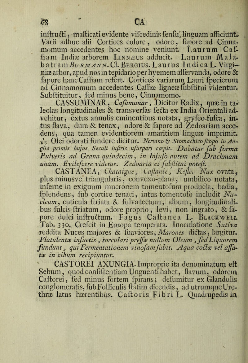 W ** CA inffcru<fH i mafticati e vidente vifcedinis fenfu' linguam afficiunt.; Varii adhuc alii Cortices colore, odore, fapore ad Cinna- momum accedentes hoc nomine veniunt. Laurum Caf- fiam Indiae arborem Linn^eus adducit. Laurum Mala- b atram Bl/rmann.Cl. Bergius. Laurus Indica L. Virgi- nia! arbor, apud nos in tepidario per hyemem aflervanda, odore & fapore hanc Caffiam refert. Cortices variarum Lauri fpecierum ad Cinnamomum accedentes Calli ae ligneae lubftitui videntur, Subftituitur, fed minus bene, Cinnamomo. CASSUMINAR, Cafumunar 3 Dicitur Radix, quae in ta- leolas longitudinales & transverfas feda ex India Orientali ad- vehitur , extus annulis eminentibus notata, gryfeo-fufca, in- tus flava, dura & tenax, odore & fapore ad Zedoariam acce- dens, qua tamen evidentiorem amaritiem linguae imprimit. T5 Olei odorati fundere dicitur. Nervino & Stomachico fcopo in An- glia primis hujus Seculi lujiris ufurpari coepit. Dabatur fub forma Pulveris ad Grana quindecim, in Infufo autem ad Drachmam unam. Evilefcere videtur. Zedoaria ei fubjlitui potejl. CASTANEA, Chataigne, Lajlanie3 Kejle. Nux ovata, plus minus ve triangularis, convexo-plana, umbilico notata, inferne in exiguum mucronem tomentofum produda, badia, lplendens, fub cortice tenaci, intus tomentofo includit Nu- cleum, cuticula Itriata & fulva tedum, album, longitudinali- bus fulcis ftriatum, odore proprio, levi, non ingrato, & fa- pore dulci inltrudum. Fagus Caltanea L. Blackwell Tab. 330. Crefcit in Europa temperata. Inoculatione Sativa reddita Nuces majores & fuaviores, Marones didas, largitur. Flatulentce infuetis 3 'torculari prejfce nullum Oleum 3 fed Liquorem fundunt 3 qui Fermentationem vinojamfubit. Nqua coclae vel ajfa- tce in cibum recipiuntur. CASTOREI AXUNGIA. Improprie ita denominatum eft Sebum, quod confidentiam Unguenti habet, flavum, odorem Caftorei, fed minus fortem fpirans; defumitur ex Glandulis conglomeratis, fub Folliculis ftatim dicendis, ad utrumqueUre- thrae latus haerentibus. Ca it oris Fibri L. Quadrupedis ia