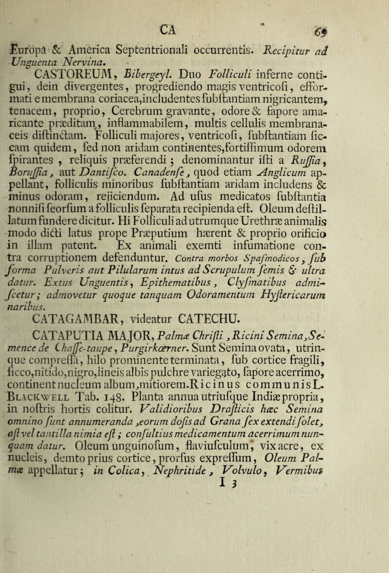 Europa & America Septentrionali occurrentis. Recipitur ad Unguenta Nervina. CASTOREUM, Ribergeyl. Duo Folliculi inferne conti- gui, dein divergentes, progrediendo magis ventricofi, effor- mati e membrana coriacea,includentes fubllantiam nigricantem, tenacem, proprio, Cerebrum gravante, odore & fapore ama- ricante praeditam,, inflammabilem, multis cellulis membrana- ceis diftinctam. Folliculi majores, ventricofi, fubftantiam fic- cam quidem, fed non aridam continentes,fortiffimum odorem fpirantes , reliquis praeferendi; denominantur ifti a RuJJia, BoruJJia j aut Dantifco. Canadenfe 3 quod etiam Anglicum ap- pellant, folliculis minoribus fubftantiam aridam includens & minus odoram, rejiciendum. Ad ufus medicatos fubflantia nonnifi feorfum a folliculis feparata recipienda eft. Oleum defiil- latuin fundere dicitur. Hi Folliculi ad utrumque Urethrae animalis modo didi latus prope Praeputium haerent & proprio orificia in illam patent. Ex animali exemti infumatione con- tra corruptionem defenduntur. Contra morbos Spafmodico s y fub forma Pulveris aut Pilularum intus ad Scrupulum femis & ultra datur. Extus Unguentis, Epithematibus, Clyfmatibus admi- fcetur; admovetur quoque tanquam Odoramentum Hyflericarum naribus. CATAGAMBAR, videatur CATECHU. CATAPUTIA MAJOR, Palmee Chrifli 3 Ricini Semina3Se- mence de C hajfe-taupe, Purgirkcerner. Sunt Semina ovata, utrin- que comnrefia, hilo prominente terminata, fub cortice fragili, ficco,nitido,nigro,lineis albis pulchre variegato, fapore acerrimo, continent nucleum album ^mitiorem.R icinus communisL. Blackwell Tab. 148. Planta annua utriufque Indis propria, in noftris hortis colitur. Validioribus Draflicis heee Semina omnino fhnt annumeranda 3eorum dofisad Grana fex extendi folet* ajlvel tantilla nimia efl; confultius medicamentum acerrimum nun- quam datur. Oleum unguinofum, flaviufculum\ vix acre, ex nucleis, demto prius cortice, prorfus expreffum, Oleum Pal- mee appellatur; in Colica, Nephritide , Volvulo, Vermibus