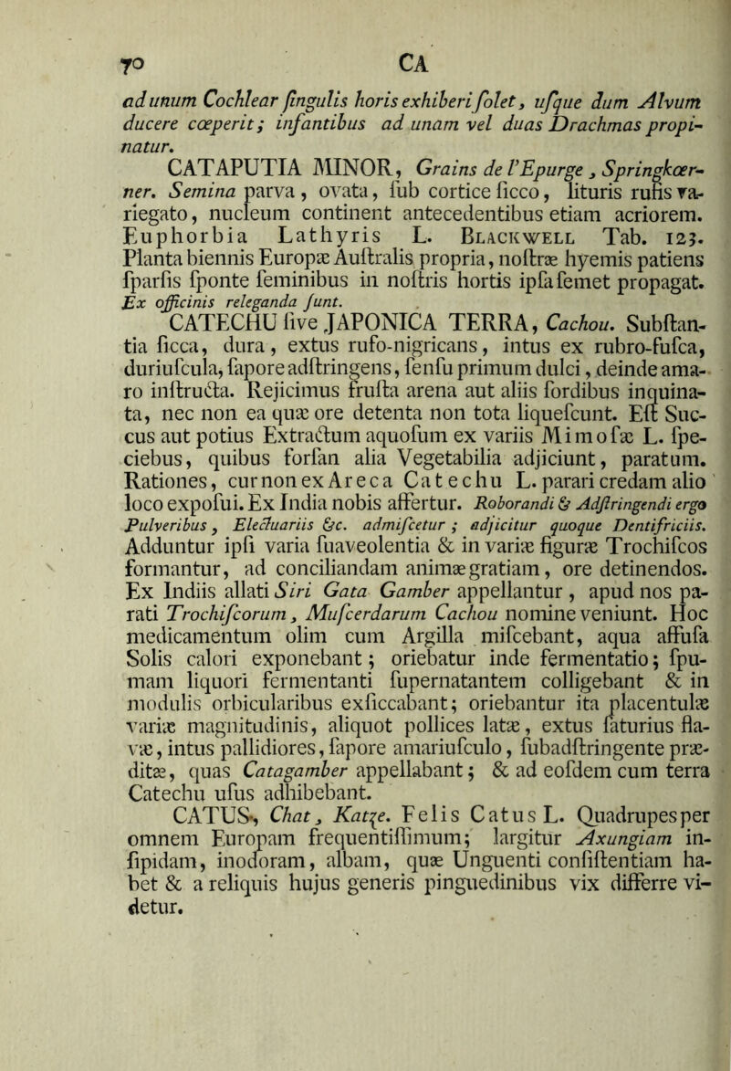 jo CA ad unum Cochlear [ingulis horis exhiberi folet, ufque dum Alvum ducere coeperit; infantibus ad unam vel duas Drachmas propi- natur. CATAPUTIA MINOR, Grains de VEpurge 3 Springkoer- ner. Semina parva , ovata, fub cortice ficco, lituris rufis va- riegato, nucleum continent antecedentibus etiam acriorem. Euphorbia Lathyris L. Black well Tab. 125. Planta biennis Europae Auftralis propria, noftrae hyemis patiens fparfis fponte feminibus in noftris hortis ipfafemet propagat. Ex officinis releganda Junt. CATECHU five JAPONICA TERRA, Cachou. Subftan- tia ficca, dura, extus rufo-nigricans, intus ex rubro-fufca, duriufcula, fapore adftringens, fenfu primum dulci, deinde ama- ro inftru&a. Rejicimus frufta arena aut aliis fordibus inquina- ta, nec non ea quae ore detenta non tota liquefcunt. Eff Suc- cus aut potius Extraftum aquofum ex variis Mimo fas L. fpe- ciebus, quibus forlan alia Vegetabilia adjiciunt, paratum. Rationes, cur non ex Ar e c a C a t e c h u L. parari credam alio loco expofui. Ex India nobis affertur. Roborandi & Adfiringendi ergo Pulveribus, Elecluariis &c. admifcetur ; adjicitur quoque Dentifriciis. Adduntur ipfi varia fuaveolentia & in varias figurae Trochifcos formantur, ad conciliandam animae gratiam, ore detinendos. Ex Indiis allati Siri Gata Gamber appellantur , apud nos pa- rati Trochifcorum, Mufcerdarum Cachou nomine veniunt. Hoc medicamentum olim cum Argilla mifcebant, aqua affufa Solis calori exponebant; oriebatur inde fermentatio; fpu- mam liquori fermentanti fupernatantem colligebant & in modulis orbicularibus exficcabant; oriebantur ita placentulas varias magnitudinis, aliquot pollices latae, extus laturius fla- vae, intus pallidiores, fapore amariufculo, fubadftringente prae- ditae, quas Catagamber appellabant; & ad eofdem cum terra Catechu ufus adhibebant. CATUS-, Chat, Kat^e. Felis Catus L. Quadrupes per omnem Europam frequentiflimum; largitur Axungiam in- fipidam, inodoram, albam, quae Unguenti confidentiam ha- bet & a reliquis hujus generis pinguedinibus vix differre vi- detur.