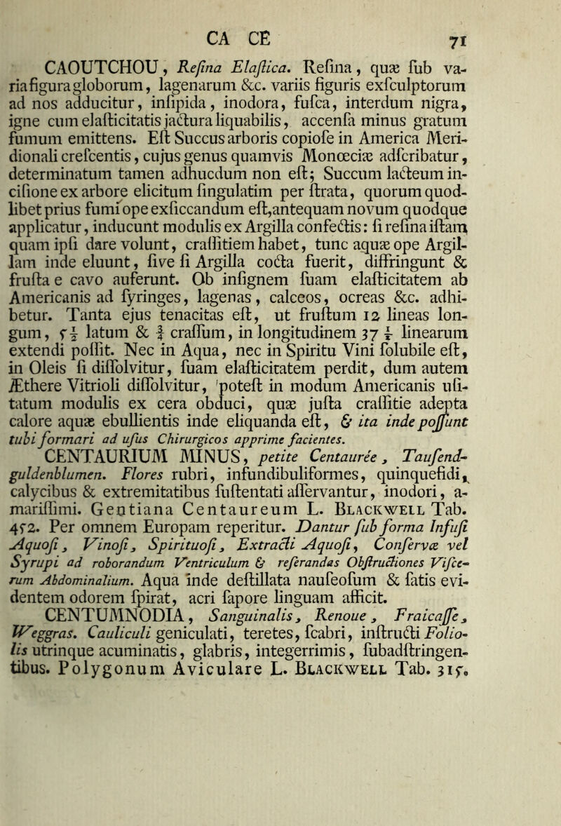 CAOUTCHOU , Refina Elaftica. Refina, quas fub va- ria figura globorum, lagenarum &c. variis figuris exfculptorum ad nos adducitur, infipida, inodora, fufca, interdum nigra, igne cumelafticitatisjafturaliquabilis, accenfa minus gratum fumum emittens. Eft Succus arboris copiofe in America Meri- dionali crefcentis, cujus genus quamvis Moncecias adfcribatur, determinatum tamen adhucdum non eft; Succumla&eumin- cifione ex arbore elicitum fingulatim perftrata, quorum quod- libet prius fumi ope exficcandum eft,antequam novum quodque applicatur, inducunt modulis ex Argilla confe&is: fi refina iftam quamipfi dare volunt, crallitiemhabet, tunc aquie ope Argil- lam inde eluunt, five fi Argilla co&a fuerit, diffringunt & frufta e cavo auferunt. Ob infignem fuam elafticitatem ab Americanis ad fyringes, lagenas, calceos, ocreas &c. adhi- betur. Tanta ejus tenacitas eft, ut fruftum 12 lineas lon- gum, f \ latum & -f craffum, in longitudinem 37 r linearum extendi poffit. Nec in Aqua, nec in Spiritu Vini folubile eft, in Oleis fi diffolvitur, fuam elafticitatem perdit, dum autem jEthere Vitrioli diffolvitur, 'poteft in modum Americanis ufi- tatum modulis ex cera obduci, quas jufta cralfitie adepta calore aquas ebullientis inde eliquanda eft, & ita inde poffunt tubi formari ad ufus Chirurgicos apprime facientes. CENTAURIUM MINUS, petite Centauree , Taufend- guldenblumen. Flores rubri, infundibuliformes, quinquefidi, calycibus & extremitatibus fuftentatiaffervantur, inodori, a- mariflimi. Gentiana Centaureum L. Blackweil Tab. 4f2. Per omnem Europam reperitur. Dantur fub forma Infu/i Aquofi y JSinofij, Spirituofi 3 Extracli Aquofi, Confervce vel Syrupi ad roborandum Ventriculum & referandas Objlructiones Vifce- rum Abdominalium. Aqua inde deftillata naufeofum & fatis evi- dentem odorem fpirat, acri fapore linguam afficit. CENTUMNODIA , Sanguinalisy Renoue y EraicaJJey U^eggras. Cauliculi geniculati, teretes, fcabri, inftruCti Folio- lis utrinque acuminatis, glabris, integerrimis, fubadftringen- tibus. Polygonum Aviculare L. Blackwell Tab. jif»