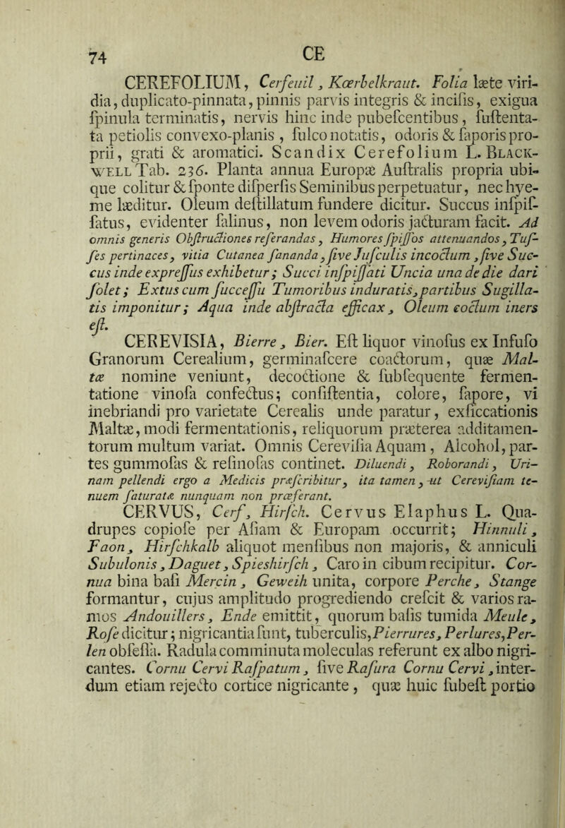 CE CEREFOLIUM, Cerfeuil 3 Koerlelkraut. Folia lsete viri- dia, duplicato-pinnata, pinnis parvis integris & incifis, exigua fpinula terminatis, nervis hinc inde pubefcentibus, fuftenta- ta petiolis convexo-planis , fulconotatis, odoris & faporispro- prii, grati & aromatici. Scandix Cerefolium L. Black- WELLTab. 236. Planta annua Europae Auftralis propria ubi- que colitur & fponte difperfis Seminibus perpetuatur, nec hye- me laeditur. Oleum dellillatum fundere dicitur. Succus infpiR fatus, evidenter falinus, non levem odoris j aduram facit. Ad omnis generis Obflrucliones referandas , Humores fpifos attenuandos , Tuf- fes pertinaces, vitia Cutanea fananda ,five Jufculis incoclum ,five Suc- cus inde exprejfus exhibetur ; Succi infpifati Uncia una de die dari folet i Extuscum fuccejfu Tumoribus induratis, partibus Sugilla- tis imponitur; Aqua inde abflracla efficax. Oleum coelum iners eft. CEREVISIA, Bierre, Bier. Eft liquor vinofus ex Infufo Granorum Cerealium, germinafeere coadorum, quae Mal- tce. nomine veniunt, decoctione & fublequente fermen- tatione vinofa confedus; confiftentia, colore, lapore, vi inebriandi pro varietate Cerealis unde paratur, exficcationis Maltae, modi fermentationis, reliquorum praeterea additamen- torum multum variat. Omnis Cerevilia Aquam , Alcohol,par- tes gummofais & reiinofas continet. Diluendi, Roborandi, Uri- nam pellendi ergo a Medicis preejeribitur , ita tamen, ut Cerevifiam te- nuem faturata nunquam non praeferant. CERVUS, Cerf, Hirfch. Cervus Elaphus L. Qua- drupes copiofe per Aliam & Europam occurrit; Hinnuli, Faon, Hirfchhalb aliquot menlibus non majoris, & anniculi Subulonis, Daguet, Spieshirfch, Caro in cibum recipitur. Cor- nua bina bafi Mere in , Geweih unita, corpore Perche, S tange formantur, cujus amplitudo progrediendo crefcit & varios ra- mos Andouillers, Ende emittit, quorum balis tumida Meule, Rofe dicitur; nigricantia funt, tuberculis,Pierrures, Perlures,Per- /ercobfefla. Radula comminuta moleculas referunt ex albo nigri- cantes. Cornu Cervi Rafpatum, live Rafura Cornu Cervi , inter- dum etiam rejedo cortice nigricante , quas huic fubefh portio