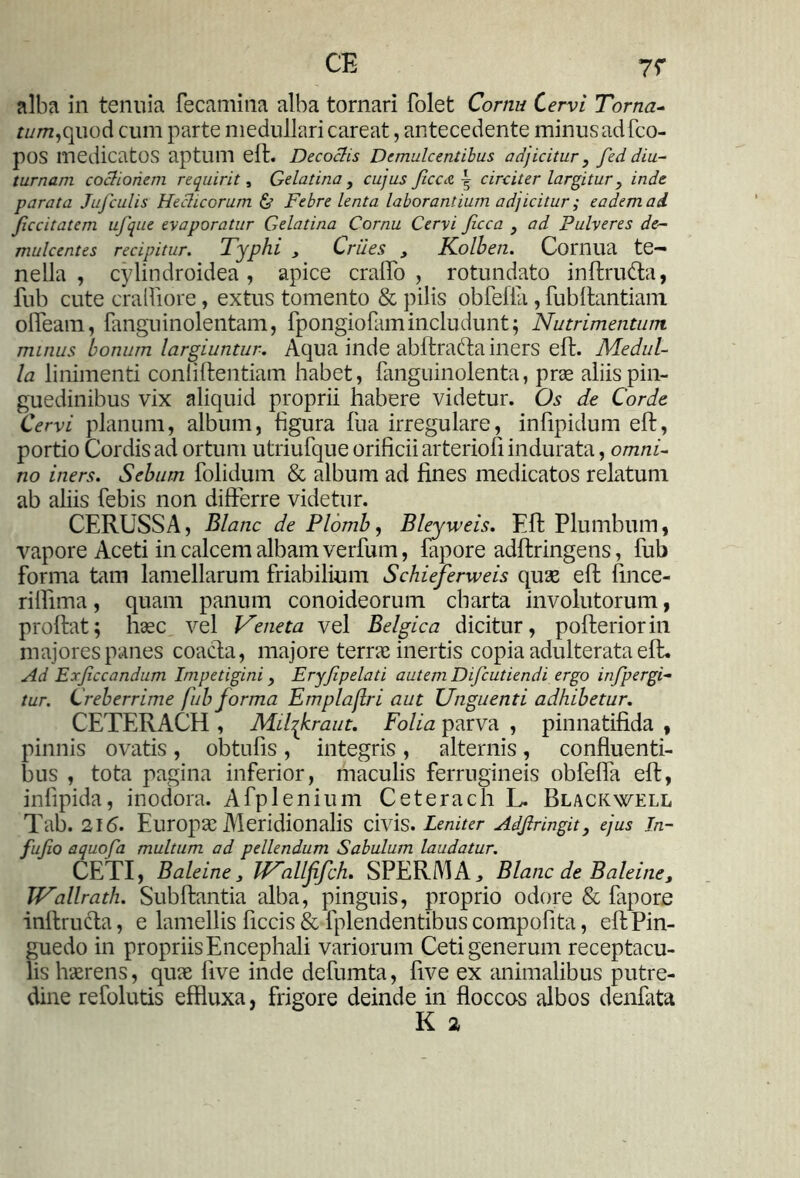 alba in tenuia fecamina alba tornari folet Cornu Cervi Torna- f£//w,quod cum parte medullari careat, antecedente minusadfco- pOS medicatos aptum eft. Decoclis Demulcentibus adjicitur , fed diu- turnam coctionem requirit, Gelatina , cujus Jicca ^ circiter largitur, inde parata Jufculis Hechcorum & Febre lenta laborantium adjicitur; eadem ad Jiccitatem ufque evaporatur Gelatina Cornu Cervi ficca } ad Pulveres de- mulcentes recipitur. Typhi , Criies , Kolbeti. Cornua te- nella , cylindroidea , apice cralfo , rotundato inftrudta, fub cute cralfiore, extus tomento & pilis obfefla, fubftantiam olfeam, fanguinolentam, fpongiofam includunt; Nutrimentum minus bonum largiuntur. Aqua inde abftracffa iners eft. Medul- la linimenti conliftentiam habet, fanguinolenta, prae aliis pin- guedinibus vix aliquid proprii habere videtur. Os de Corde Cervi planum, album, figura fua irregulare, infipidum eft, portio Cordis ad ortum utriufque orificii arterioft indurata, omni- no iners. Sebum folidum & album ad fines medicatos relatum ab aliis febis non differre videtur. CERUSSA, Blanc de Plomb, Bleyweis. Eft Plumbum, vapore Aceti in calcem albam verfum, fapore adftringens, fub forma tam lamellarum friabilium Schieferweis quae eft fince- riffima, quam panum conoideorum charta involutorum, proftat; haec vel Veneta vel Belgica dicitur, pofteriorin majores panes coacta, majore terrae inertis copia adulterata eft. Ad Exjiccandum Impetigini, Eryjipelati autem Difcutiendi ergo infpergi- tur. Creberrime fub forma Emplaflri aut Unguenti adhibetur. CETERACH , Mifhraut. Folia parva , pinnatifida , pinnis ovatis , obtufis , integris , alternis , confluenti- bus , tota pagina inferior, maculis ferrugineis obfeffa eft, infipida, inodora. Afplenium Ceterach L. Black well Tab. 216. Europae Meridionalis civis. Leniter Adjlringit, ejus In- fufio aquofa multum ad pellendum Sabulum laudatur. CETI, Baleine 3 IVallfifch. SPERAIA* Blanc de Baleine3 TVallrath. Subftantia alba, pinguis, proprio odore & fapore inftruda, e lamellis ftccis & fplendentibus compofita, eft Pin- guedo in propriis Encephali variorum Ceti generum receptacu- lis haerens, quae live inde defumta, ftve ex animalibus putre- dine refolutis effluxa, frigore deinde in floccos albos denfita