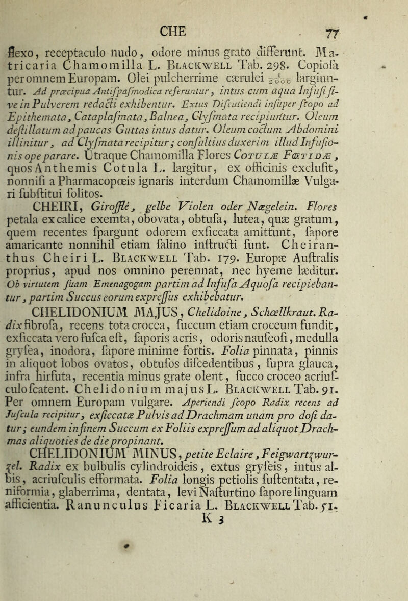 flexo, receptaculo nudo, odore minus grato differant. M a- tricaria Chamomilla L. Blackwell Tab. 298' Copiofa per omnem Europam. Olei pulcherrime caerulei ^06 largiun- tur. Ad preeeipua Antifpafmodica referuntur, intus cum aqua Infufiji- ve in Pulverem redacli exhibentur. Extus Difcutiendi infuper Jcopo ad Epithemata, Cataplafmata3Balnea3 Clyfmata recipiurttur. Oleum dejlillatum ad paucas Guttas intus datur. Oleum coelum Abdomini illinitur 3 ad Clyfmata recipitur ; conjultius duxerim illudInfufio- nis ope parare. Utraque Chamomilla Flores Cotulje Fgstidje , quos Anthemis Cotula L. largitur, ex officinis exclufit, nonnili a Pharmacopoeis ignaris interdum Chamomillae Vulga- ri fubflitui iolitos. CHEIRI, Giroffle 3 gelbe Vi oleti oder Neegelein. Flores petala ex calice exemta, obovata, obtufa, lutea, quae gratum, quem recentes fpargunt odorem exliccata amittunt, fapore amaricante nonnihil etiam falino inftrufti funt. Cheiran- thus CheiriL. Blackwell Tab. 179. Europae Auftralis proprius, apud nos omnino perennat, nec hyerae laeditur. Ob virtutem fuam Emenagogam partim ad Infufa Aquofa recipieban- tur 3 partim Succus eorum exprejfus exhibebatur. CHELIDONIUM MAJUS, Chelidoine3 Schcellkraut.Ra-- </zxfibro{a, recens tota crocea, fuccum etiam croceum fundit, exliccata vero fufea eft, faporis acris, odoris naufeofi, medulla gryfea, inodora, fapore minime fortis. Folia pinnata, pinnis in aliquot lobos ovatos, obtufos difcedentibus , fupra glauca, infra hirfuta, recentia minus grate olent, fucco croceo acriuf- culofcatent. Chelidonium majusL. Blackwell Tab. 91. Per omnem Europam vulgare. Aperiendi Jcopo Radix recens ad Jufcula recipitur, exficcatce Pulvis ad Drachmam unam pro dofi da- tur; eundem in f nem Succum ex Foliis exprejfum ad aliquot Drach- mas aliquoties de die propinant. CHELIDONIUM MINUS, petite Eclaire 3 Feigwartqwur- {el. Radix ex bulbulis cylindroideis, extus gryfeis, intus al- bis , acriufculis efformata. Folia longis petiolis fuftentata, re- niformia, glaberrima, dentata, levi Nafturtino fapore linguam afficientia. Ranunculus Ficaria L. Blackwell Tab. fi*