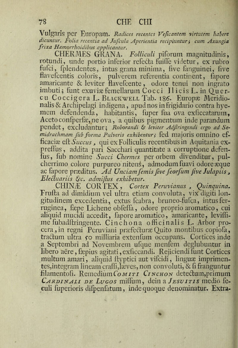 Viligtiris per Europam. Radices recentes Veficantem virtutem habere dicuntur. Folia recentia ad Jufcula Aperientia recipiuntur i cum Axungia frixa Hxmorrhoidibus applicantur. CHERMES GRANA. Folliculi pilorum magnitudinis, rotundi, unde portio inferior refedta fuilfe videtur, ex rubro fufei, fplendentes, intus grana minima, live Em gu in ei, five flavefcentis coloris, pulverem referentia continent, fapore amaricante & leviter flavefeente, odore tenui non ingrato imbuti; funt exuvia femellarum Cocci 11 i c is L. in Qu e r- cu Coccigera L. Blackwell Tab. 186. Europa; Meridio- nalis &Arehipelagi indigena, apud nos in frigidario contra hye- mem defendenda, habitantis, fuper fua ova exliccatarum, Acetoconfperfec,ne ova, a quibus pigmentum inde parandum pendet, excludantur; Roborandi & leviter Adjiringendi ergo ad Se- midrachmam fub forma Pulveris exhibentur; fed majoris OlllllinO ef- ficaciee elf Succus, qui ex Folliculis recentibus in Aquitania ex- prelfus, addita pari Sacchari quantitate a corruptione defen- 1'us, fub nomine Succi Chermes per orbem divenditur, pul- cherrimo colore purpureo nitent, admodumfuavi odoreaeque ac fapore praeditus. Ad Unciam/emis five feorfum Jive Julapiis 3 Elecluariis &c. admijlus exhibetur. CHINiE COR FEX , Cortex Peruvianus , Quinquina. Frufta ad dimidium vel ultra etiam convoluta, vix digiti lon- gitudinem excedentia, extus fcabra, bruneo-fufea, intus fer- ruginea, faepe Lichene obfella, odore proprio aromatico, cui aliquid mucidi accedit, fapore aromatico, amaricante, levilfi- me fubadllringente. Cinchona officinalis L. Arbor pro- cera, in regni Peruviani praefedurae Quito montibus copiofa, tractum ultra fo milliaria extenfum occupans. Cortices inde a Septembri ad Novembrem ufque menfem deglubuntur in libero aere, faepius agitati, exficcandi. Rejiciendi funt Cortices multum amari, aliquid ftyptici aut vifeidi, linguas imprimen- tes,integram lineam cralli,larves, non convoluti, & li franguntur filamentoli. Remedium Comiti Cinchon detedum,primum Cardinali de Lugos milfum, dein a Jesu itis medio fe- euli fuperioris difpenfatum, inde quoque denominatur. Extra-