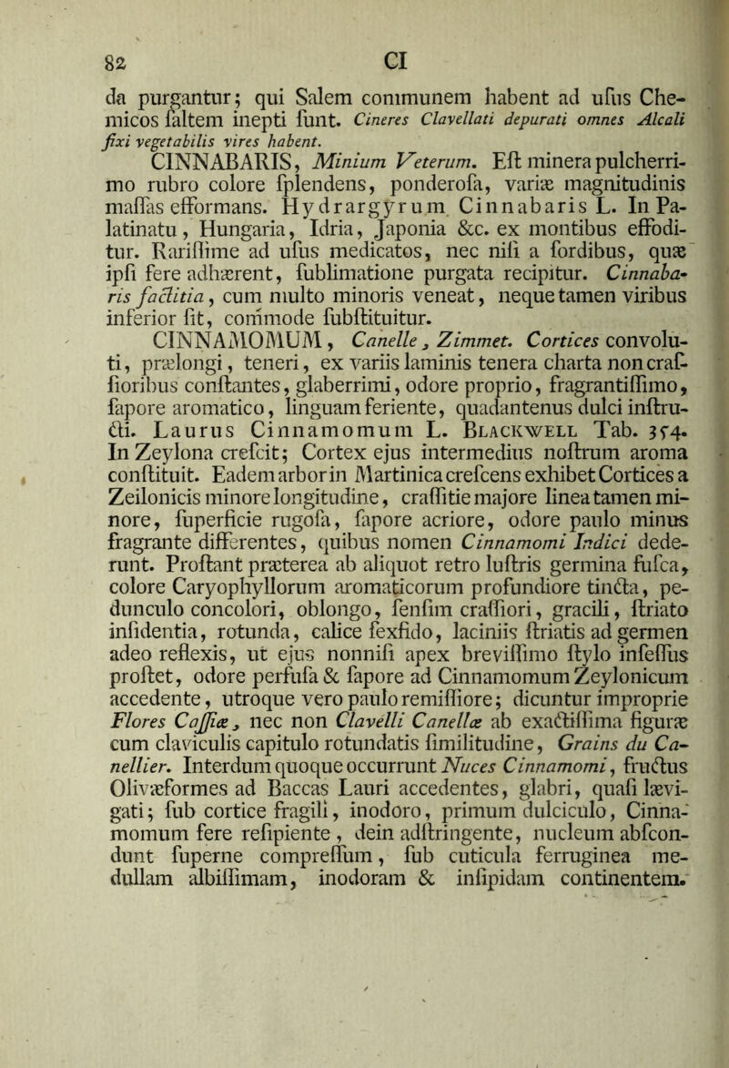da purgantur ; qui Salem communem habent ad ufus Che- micos faltem inepti funt. Cineres Clavellati depurati omnes Alcali fixi vegetabilis vires habent. CINNABARIS, Minium Veterum. Eli: minerapulcherri- mo rubro colore fplendens, ponderofa, varie magnitudinis maffas efformans. Hydrargyrum Cinnabaris L. In Pa- latinatu, Hungaria, Idria, Japonia &c. ex montibus effodi- tur. Rariflime ad ufus medicatos, nec nili a fordibus, quae ipfi fere adhaerent, fublimatione purgata recipitur. Cinnaba- ris factitia, cum multo minoris veneat, neque tamen viribus inferior fit, commode fubflituitur. CINNAMOMUM, Canelle 3 Zimmet. Cornea convolu- ti , praelongi, teneri, ex variis laminis tenera charta non craR fioribus conflantes, glaberrimi, odore proprio, fragrantilfimo, fapore aromatico, linguam feriente, quadantenus dulci inflru- &i. Laurus Cinnamomum L. Blackwell Tab. 3^4. In Zeylona crefcit; Cortex ejus intermedius noflrum aroma conflituit. Eadem arbor in Martinicacrefcens exhibet Cortices a Zeilonicis minore longitudine, craffitie majore linea tamen mi- nore, fuperficie rugofa, fapore acriore, odore paulo minus fragrante differentes, quibus nomen Cinnamomi Indici dede- runt. Proflant praeterea ab aliquot retro luflris germina fufea, colore Caryophyllorum aromaticorum profundiore tinfta, pe- dunculo concolori, oblongo, fenfim crafliori, gracili, flriato infidentia, rotunda, calice fexfido, laciniis flriatis ad germen adeo reflexis, ut ejus nonnifi apex brevilfimo ftylo infeffus proflet, odore perfufa& fapore ad Cinnamomum Zeylonicum accedente, utroque vero pauloremifliore; dicuntur improprie Flores C office 3 nec non Clavelli Canellce ab exaftiflima figura; cum claviculis capitulo rotundatis fimilitudine, Grains du Ca- nellier. Interdum quoque occurrunt Nuces Cinnamomi, fruttus Oliveformes ad Baccas Lauri accedentes, glabri, quafi levi- gati; fub cortice fragili, inodoro, primum dulciculo, Cinna- momum fere refipiente , dein adllringente, nucleum abfeon- dunt fuperne compreflum, fub cuticula ferruginea me- dullam albiflimam, inodoram & infipidam continentem-