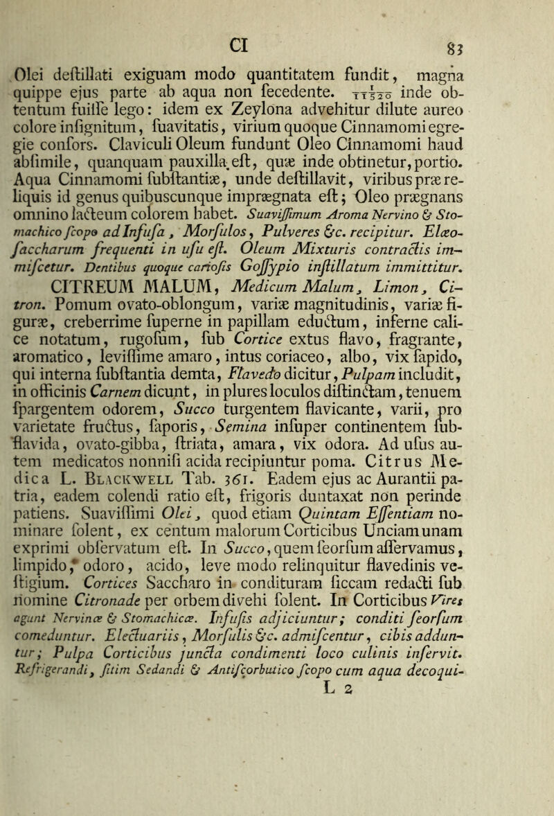 CI gj Olei deftillati exiguam modo quantitatem fundit, magna quippe ejus parte ab aqua non fecedente. ttIso inde ob- tentum fuilfe lego: idem ex Zeylona advehitur dilute aureo colore infignitum, fuavitatis, virium quoque Cinnamomi egre- gie confors. Claviculi Oleum fundunt Oleo Cinnamomi haud abhmile, quanquam pauxilla, eft, quas inde obtinetur, portio. Aqua Cinnamomi fubftantiae, unde deftillavit, viribus pne re- hquis id genus quibuscunque impraegnata eft; Oleo praegnans omnino lafteum colorem habet. Suaviffimum Aroma Nervino & Sto- machico fcopo ad Infufa 3 Morfulos, Pulveres &c. recipitur. Elato- faccharum frequenti in ufu ejl. Oleum Mixturis contraciis im- mifcetur. Dentibus quoque cariofis Gojfypio injlillatum immittitur. CITREUM MALUM, Medicum Malum3 Limon3 Ci- tron. Pomum ovato-oblongum, variae magnitudinis, variae fi- gurae, creberrime fuperne in papillam edudum, inferne cali- ce notatum, rugofum, fub Cortice extus flavo, fragrante, aromatico, leviflime amaro, intus coriaceo, albo, vixfapido, qui interna fubftantia demta, Flavedo dicitur, Pulpam includit, in officinis Carnem dicunt, in plures loculos diftindam, tenuem fpargentem odorem, Succo turgentem flavicante, varii, oro varietate frudus, faporis, Semina infuper continentem fub- 'flavida, ovato-gibba, ftriata, amara, vix odora. Ad ufus au- tem medicatos nonnifi acida recipiuntur poma. Citrus Me- dica L. Blackwell Tab. 361. Eadem ejus ac Aurantii pa- tria, eadem colendi ratio eft, frigoris duntaxat non perinde patiens. Suaviflimi Olei 3 quod etiam Quintam Ejfentiam no- minare folent, ex centum malorum Corticibus Unciam unam exprimi obfervatum eft. In Succo, quemfeorfum aflervamus, limpido,* odoro, acido, leve modo relinquitur flavedinis ve- ftigium. Cortices Saccharo in condituram ficcam redadi fub homine Citronade per orbem divelli folent. In Corticibus Vires agunt Nervinae & Stomachicae. Infufis adjiciuntur; conditi feorfum comeduntur. Elecluariis, Morfulis&c. admifcentur, cibis addun- tur ; Pulpa Corticibus j uncia condimenti loco culinis in fervit. Refrigerandi t ftirn Sedandi & Antifcorbutico fcopo cum aqua decoqui-