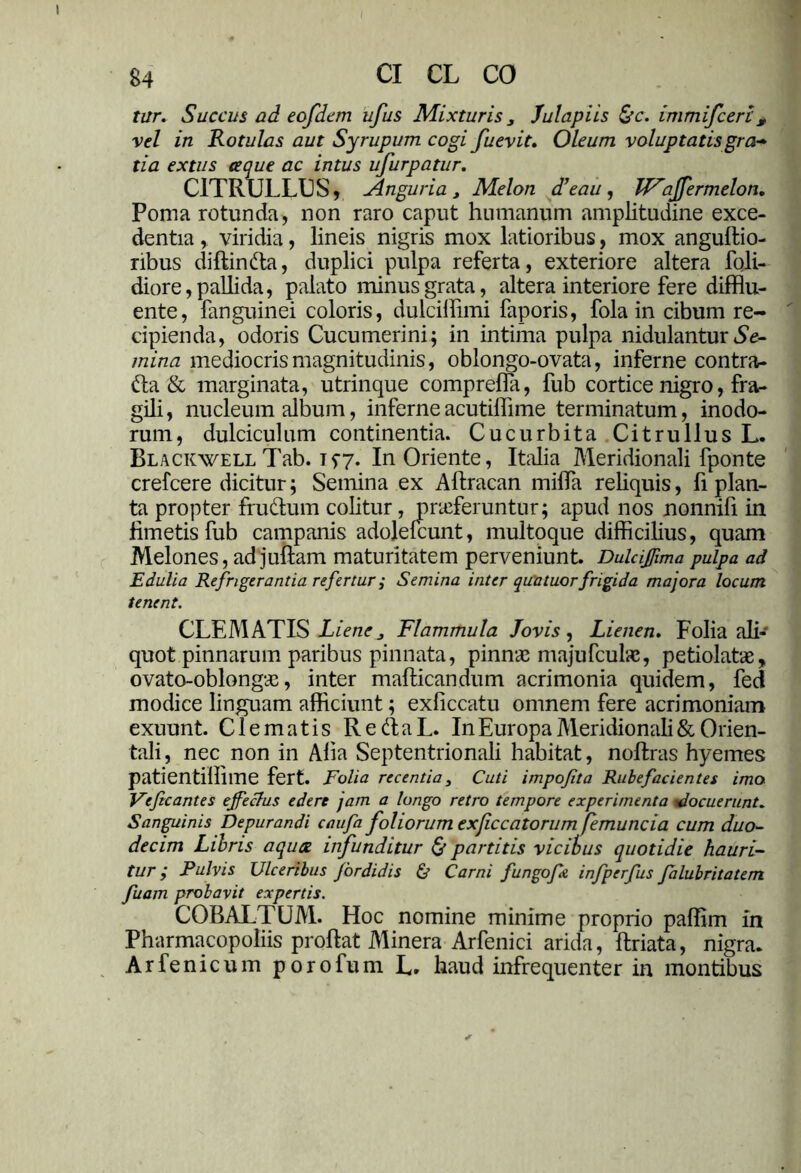 tur. Succus ad eofdem ufus Mixturis 3 Julapiis &c. immifceri , vel in Rotulas aut Syrupum cogi fuevit. Oleum voluptatis gra-* tia extus ceque ac intus ufurpatur. C1TRULLUS, Anguria , Melon d’eau , affermelon. Poma rotunda, non raro caput humanum amplitudine exce- dentia , viridia, lineis nigris mox latioribus, mox anguftio- ribus diflinda, duplici pulpa referta, exteriore altera fqli- diore, pallida, palato minus grata, altera interiore fere difflu- ente, fanguinei coloris, dulciflimi faporis, fola in cibum re- cipienda, odoris Cucumerini; in intima pulpa nidulantur Se- mina mediocris magnitudinis, oblongo-ovata, inferne contra- da & marginata, utrinque comprefla, fub cortice nigro, fra- gili, nucleum album, inferneacutiflime terminatum, inodo- rum, dulciculum continentia. Cucurbita CitrullusL. BlackwellTab. 157. In Oriente, Italia Meridionali fponte crefcere dicitur; Semina ex Aftracan mifla reliquis, fi plan- ta propter frudum colitur, proferuntur; apud nos nonnifi in fimetis fub campanis adolelcunt, multoque difficilius, quam Melones, ad juftam maturitatem perveniunt. Dulcijfima pulpa ad Edulia Refrigerantia refertur i Semina inter qua tuorfrigida majora locum tenent. CLEMATIS Liene> Flammula Jovis, Lienen. Folia ali- quot pinnarum paribus pinnata, pinnae majufcuhe, petiolatae, ovato-oblongae, inter mafticandum acrimonia quidem, fed modice linguam afficiunt; exficcatu omnem fere acrimoniam exuunt. Clematis RedaL. In Europa Meridionali & Orien- tali, nec non in Affa Septentrionali habitat, noftras hyemes patientiffime fert. Folia recentia3 Cuti impofita Rubefacientes imo Veficantes ejfeclus edere jam a longo retro tempore experimenta docuerunt. Sanguinis Depurandi caufa foliorum ex(iccatorum femuncia cum duo- decim Libris aqux infunditur & partitis vicibus quotidie hauri- tur ; Pulvis Ulceribus Jordidis & Carni fungofe infperfus falubritatem fuam probavit expertis. COBALTUM. Hoc nomine minime proprio paffim in Pharmacopoliis proflat Minera Arfenici arida, ftriata, nigra. Arfenicum porofum L, haud infrequenter in montibus
