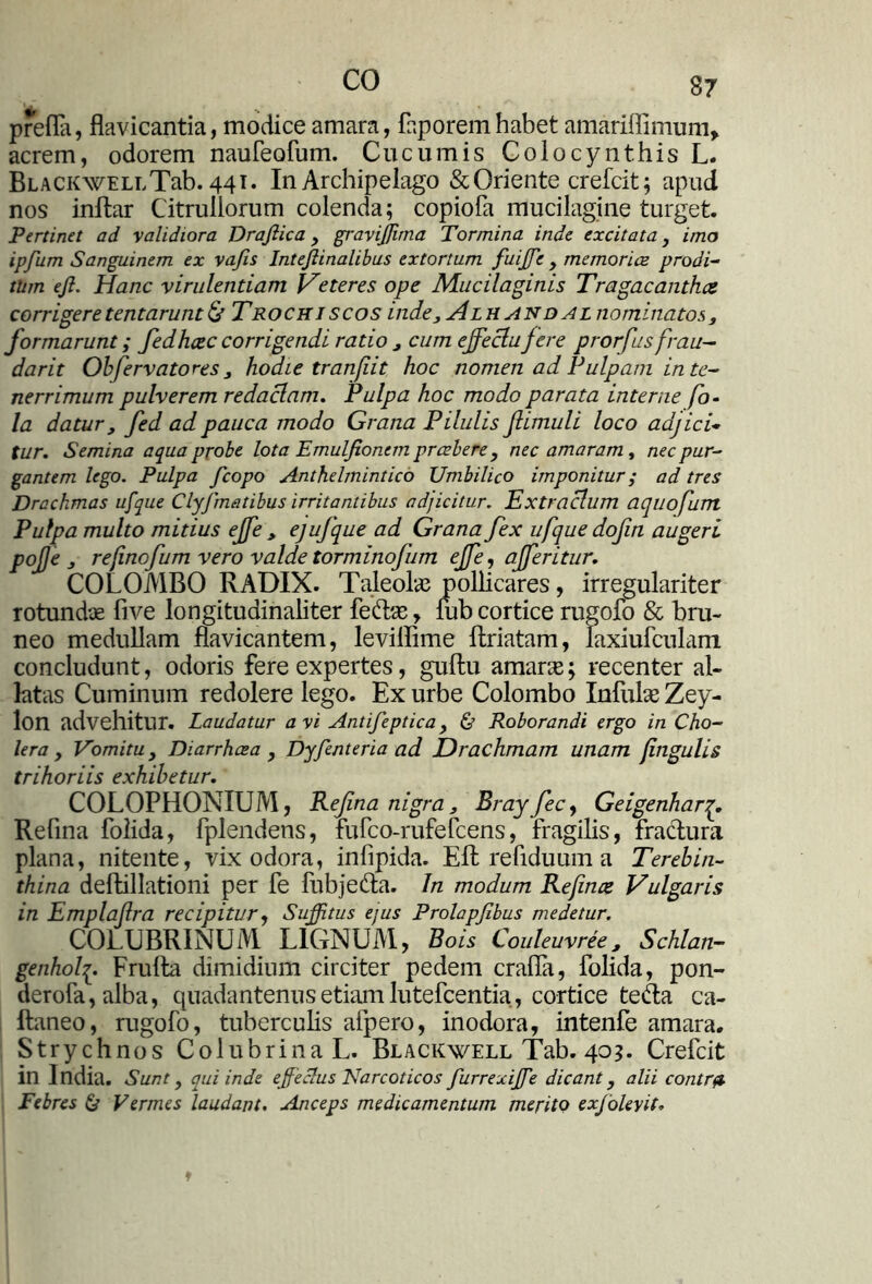 prefla, flavicantia, modice amara, faporemhabet amariffimum» acrem, odorem naufeofum. Cucumis Colocynthis L. BLACKWELLTab. 44T. In Archipelago & Oriente crefcit; apud nos inftar Citruilorum colenda; copiofa mucilagine turget. Pertinet ad validiora Drafiica y graviffima Tormina inde excitata, imo ipfum Sanguinem ex vajis Intejiinalibus extortum fuiffie , memoriae prodi- tinn efi. Hanc virulentiam Veteres ope Mucilaginis Tragacantha corrigeretentarunt& Trochiscos indeAlhandal nominatos, formarunt; fedhcec corrigendi ratio 3 cum effectu fere prorfus frau- dar it Obfervatores j hodie tranfit hoc nomen ad Pulpam in te- nerrimum pulverem redaclam. Pulpa hoc modo parata interne fo- la datur, fed ad pauca modo Grana Pilulis fi imuli loco adjici* tur. Semina aqua probe lota Emulfionem praebere, nec amaram, nec pur- gantem lego. Pulpa fcopo Anthelmintico Umbilico imponitur; ad tres Drachmas ufque Clyfmatibus irritantibus adjicitur. Extraclum aquofum Pulpa multo mitius effe , ej ufque ad Grana fex ufque dofin augeri pofie refinofum vero valde torminofum effe, afferitur. COLOMBO RADIX. Taleolas pollicares, irregulariter rotundae five longitudinaliter fe&ae, mb cortice rugofo & bru- neo medullam flavicantem, leviffime llriatam, laxiufculam concludunt, odoris fere expertes, guftu amaras; recenter al- latas Cuminum redolere lego. Ex urbe Colombo Infulse Zey- lon advehitur. Laudatur avi Antifeptica, & Roborandi ergo in Cho- lera , Vomitu y Diarrhoea , Dyfenteria ad Drachmam unam jingulis trihoriis exhibetur. COLOPHONIUM, Refina nigra 3 Rray fec, Geigenharq. Refina folida, fplendens, fufco-rufefcens, fragilis, fractura plana, nitente, vix odora, infipida. Eli refiduum a Terebin- thina deftillationi per fe lubjedta. In modum Refince Vulgaris in Emplafira recipitur, Suffitus ejus Prolapjibus medetur. COLUBRINUM LIGNUM, Bois Couleuvree3 Schlan- genhol^. Frulta dimidium circiter pedem crafla, folida, pon- derofa,alba, quadantenus etiam lutefcentia, cortice tetta ca- ftaneo, rugofo, tuberculis aipero, inodora, intenfe amara. Strychnos Colubrina L. Blackwell Tab. 403. Crefcit in India. Sunt, qui inde effeclus Narcoticos furrexiffie dicant, alii contra Febres & Vermes laudant. Anceps medicamentum merito exjolevit.