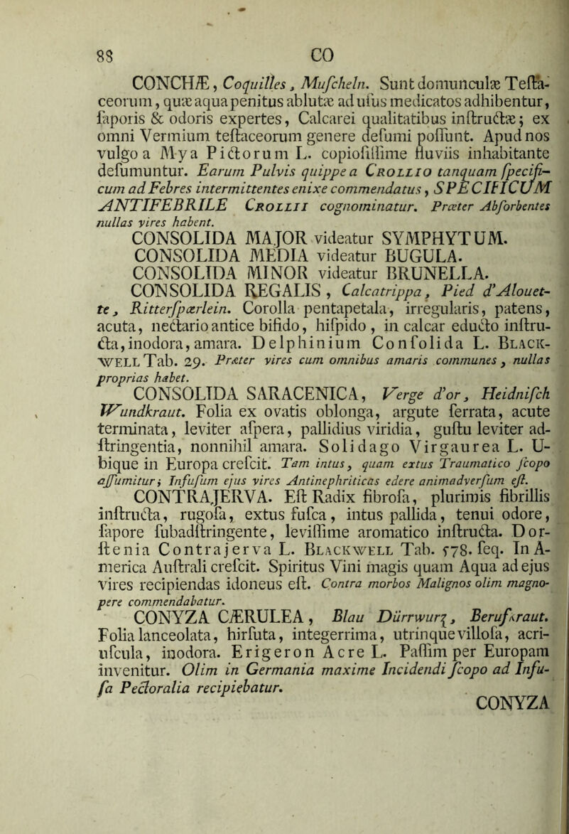 CONCH/E, Coquilles t Mufcheln. Sunt domunculae Tefta- ceorum, qua; aqua penitus ablutae adufus medicatos adhibentur, faporis & odoris expertes, Calcarei qualitatibus inftrudae; ex omni Vermium teftaceorum genere defumi polfunt. Apud nos vulgo a Mya Pidorum L. copiofilfime fluviis inhabitante defumuntur. Earum Pulvis quippe a Crollio tanquam fpeciji- cum adFebres intermittentes enixe commendatus, SPECIFICUM ANTIFEBRILE Crollii cognominatur. Prceter Abforbentes nullas vires habent. CONSOLIDA MAJOR videatur SYMPHYTUM. CONSOLIDA MEDIA videatur BUGULA. CONSOLIDA MINOR videatur BRUNELLA. CONSOLIDA REGALIS , Calcatrippa f Pied d’Alouet- tej Ritterfpotrlein. Corolla pentapetala, irregularis, patens, acuta, nedario antice bifido, hifpido , in calcar edudo inftru- da,inodora,amara. Delphinium Confolida L. Black- WF.LL Tab. 29. Prater vires cum omnibus amaris communes > nullas proprias habet. CONSOLIDA SARACENICA, Verge for, Heidnifch IVundkraut. Folia ex ovatis oblonga, argute ferrata, acute terminata, leviter afpera, pallidius viridia, guftu leviter ad- Ilringentia, nonnihil amara. Solidago VirgaureaL. U- bique in Europa crefcit. Tam intus, quam extus Traumatico Jcopo ajfurnitur i Infufum ejus vires Antinephriticas edere animadverfum ejl. CONTRAJERVA. Eli Radix fibrofa, plurimis fibrillis inftruda, rugofa, extus fufca, intus pallida, tenui odore, lapore fubadftringente, levillime aromatico inftruda. Dor- ftenia Contrajerva L. Blackwell Tab. 5-78. feq. InA- merica Auftrali crefcit. Spiritus Vini magis quam Aqua ad ejus vires recipiendas idoneus eft. Contra morbos Malignos olim magno- pere commendabatur. CONYZA CiERULEA , Blau Diirrwur|, Beruftraut. Folialanceolata, hirfuta, integerrima, utrinquevillofa, acri- ufcuia, inodora. ErigeronAcreL. Paflim per Europam invenitur. Olim in Germania maxime Incidendi Jcopo ad Infu- fa Pectoralia recipiebatur. CONYZA