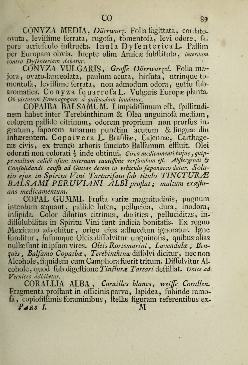 CO 8$ CONYZA MEDIA, Durrwur^. Folia fagittata, cordato- ovata, leviffime ferrata, rugofa, tomentofa, levi odore, fa- pore acriufculo inflru&a. Inula D y fe n t e r i c a L. Pallim per Europam obvia. Inepte olim Amicae fubflituta, interdum contra Dyfenteriam dabatur. ' CONYZA VULGARIS, Grojje Diirrwur^eL Folia ma- jora, ovato-lanceolata, paulum acuta, hirfuta, utrinque to- mentofa, leviffime ferrata, non admodum odora, guftu fub- aromatica. Conyza fquarrofaL. Vulgaris Europae planta. Ob virtutem Emenagogam a quibusdam laudatur: COPA! BA BALSAMUM. Limpidiffimum efl, fpiffitudi- nem habet inter Terebinthinam & Olea unguinofa mediam, colorem pallide citrinum, odorem proprium non prorfus in- gratum , faporem amarum pun&im acutum & linguae diu inhaerentem. Copaivera L. Brafiliae, Cajennae, Carthage- nae civis, ex trunco arboris fauciato Balfamum effluit. Olei odorati non colorati I inde obtinui. Circa medicamenti hujus y quip- pe multum calidi ufum internum cautijfime verfandum ejl. Abjlergendi & Confolidandi caufa ad Guttas decem in vehiculo faponaceo datur. Solu- tio ejus in Spiritu Vini Tartarifato fub titulo TINCTURAS BALSAMI PERUVIANI ALBI projlat; multum excejlu- ans medicamentum. COPAL GUMMI. Frufla variae magnitudinis, pugnum interdum aequant, pallide lutea, pellucida, dura, inodora, infipida. Color dilutius citrinus, durities, pelluciditas, in- di ffiolubilitas in Spiritu Vini funt indicia bonitatis. Ex regno Mexicano advehitur, origo ejus adhucdum ignoratur. Igne funditur, fufumque Oleis diflolvitur unguinofis, quibus alias nullae funt in ipfum vires. Oleis Rorismarini, Lavendulce, Ben- ^oesj Balfamo Copaibae, Terebinthinae diffolvi dicitur, nec non Alcohole,fiquklem cum Camphorafuerit tritum. Diffolvitur Al- cohol e, quod fub digeflione Tinctura Tartari deftillat. Unice ad Vernices adhibetur. CORALLIA ALBA , Corailles blancs, weijfe Corallen. Fragmenta proflant in officinis parva, lapidea, fubinde ramo- fa, copiofiffimis foraminibus, llellae figuram referentibus ex- Pars L M