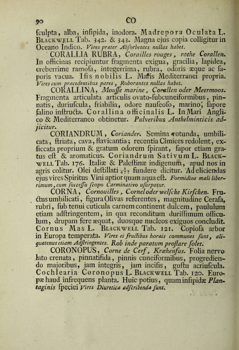 fculpta, alba, infipida, inodora» Madrepora Oculata L. Blackwell Tab. 142. & 343. Magna ejus copia colligitur in Oceano Indico. Vires proter Abforbentes nullas habet. ' CORALLIA RUBRA, Corailles rouges, rothe Corallen. In officinas recipiuntur fragmenta exigua, gracilia, lapidea, creberrime ramofa, integerrima, rubra, odoris aeque ac fa- poris vacua. Ifis nobilis L. Mafis Mediterranei propria. Vires cum procedentibus pares } Roborantes nullas habet. CORALLINA, Moujfe marine 3 Corallen oder Meermoos. Fragmenta articulata articulis ovato-fubcuneiformibus, pin- natis, dnriufcula, friabilia, odore naufeofo, marino', fapore falino inftruda. Coralli na offici n alis L. In Mari Angli- co & Mediterraneo obtinetur. Pulveribus Anthelminticis ad- 1 icitur. CORIANDRUM, Coriander. Semina rotunda, umbili- cata, ftriata, cava, flavicantia; recentia Cimices redolent, ex- liccata proprium & gratum odorem fpirant, fapor etiam gra- tus eft & aromaticus. Coriandrum Sativum L. Black- well Tab. 176. Italiae & Paleftinae indigenum, apud nos in agris colitur. Olei deffcillati Art fundere dicitur. Ad eliciendas ejus vires Spiritus Vini aptior quam aqua eft. Formidine mali liber- rimum y cum fuccejfu fcopo Carminativo ujurpatur. CORNA, Cornouilles 3 Cornei oder welfche Kirfchen. Fru- dus umbilicati, figura Olivas referentes, magnitudine Cerafa, rubri, fub tenui cuticula carnem continent dulcem, paululum etiam adftringentem, in qua reconditum duriffimum officu- lum, drupam fere sequat, duosque nucleos exiguos concludit. Cornus Mas L. Blackwell Tab. 121. Copiofa arbor in Europa temperata. Vires ei fruchbus hor&is communes funt y ali- quatenus etiam Adjlringentes. Rob inde paratum proflare Colet. CORONOPUS, Corne de Cerfy Krcehenfus. Folia nervo lato crenata, pinnatifida, pinnis cuneiformibus, progredien- do majoribus, jam integris, Jam incifis, guftu acriufcula. Cochlearia Coronopus L. Blackwell Tab. 120. Euro- pae haud infrequens planta. Huic potius, quaminfipidae Plan- taginis fpeciei Vites Diuretico adfcribend* funt.