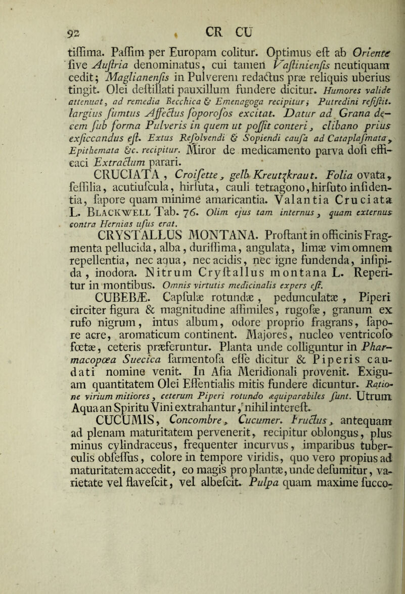 tiffima. Paffitn per Europam colitur. Optimus effc ab Oriente live Auftria denominatus, cui tamen P~aftinienfis neutiquam cedit; Maglianenfis in Pulverem redaftus prae reliquis uberius tingit. Olei deflillati pauxillum fundere dicitur. Humores valide attenuat, ad remedia Becchica & Emenagoga recipitur i Putredini rejijlit. largius fumtus Affectus foporofos excitat. Datur ad Grana de- cem fub forma Pulveris in quem ut pojjit conteri 3 clibano prius exficcandus ejl. Extus Rejolvendi & Sopiendi caufa ad Cataplafmata, Epithemata &c. recipitur. Miror de medicamento parva dofi effi- caci Extractum parari. CRUCIATA, Croifette, gelb Kreutqkraut. Folia ovata, feffilia, acutiufcula, hiriiita, cauli tetragono,hirfuto infiden- tia, fapore quam minime amaricantia. Valantia Cruciata L. BLACKWELL Tab. 76. Olim ejus tam internus 3 quam externus contra Hernias ufus erat. CRYSTALLUS MONTANA. Proflant in officinis Frag- menta pellucida, alba, duriffima, angulata, limas vim omnem repellentia, nec aqua, nec acidis, nec igne fundenda, infipi- da, inodora. Nitrum Cryflallus montana L. Reperi- tur in montibus. Omnis virtutis medicinalis expers ejl. CUBEBT. Capfulas rotundas, pedunculatas , Piperi circiter figura & magnitudine affimiles, rugofae, granum ex: rufo nigrum, intus album, odore proprio fragrans, fapo- re acre, aromaticum continent. Majores, nucleo ventricoft» foetae, ceteris prasferuntur. Planta unde colliguntur in Phar- macopcea Suecica farmentofa effe dicitur & Piperis cau- dati nomine venit. In Afia Meridionali provenit. Exigu- am quantitatem Olei Effentialis mitis fundere dicuntur. Ratio- ne virium mitiores 3 ceterum Piperi rotundo a qui parabiles funt. Utrum Aqua an Spiritu Vini extrahantur /nihilinterefl. CUCUMIS, Concombre, Cucumer. trucius 3 antequam ad plenam maturitatem pervenerit, recipitur oblongus, plus minus cylindraceus, frequenter incurvus, imparibus tuber- culis obfeffiis, colore in tempore viridis, quo vero propius ad maturitatem accedit, eo magis pro piant», unde defumitur, va- rietate vel flavefcit, vel albefcit Pulpa quam maxime fucco-