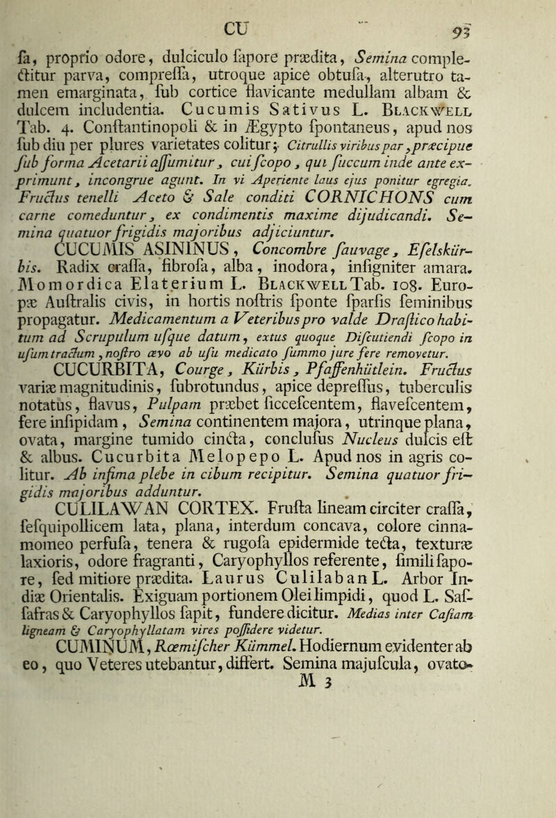 CU 95 fa, proprio odore, dulciculo fapore praedita, Semina comple- bitur parva, compreflfa, utroque apice obtufa, alterutro ta- men emarginata, fub cortice flavicante medullam albam & dulcem includentia. Cucumis Sativus L. Blackwell Tab. 4. Conftantinopoli & in iEgypto fpontaneus, apud nos fub diu per plures varietates colitur \ Citrullis viribuspar,praecipue fub forma Acetarii ajfumitur , cuifcopo, qui fuccum inde ante ex- primunt t incongrue agunt. In vi Aperiente laus ejus ponitur egregia„ Fructus tenelli Aceto & Sale conditi CORNICHONS cum carne comeduntur 3 ex condimentis maxime dijudicandi. Se- mina quatuorfrigidis majoribus adjiciuntur. CUCUMIS ASININUS, Concombre fauvage, Efelskiir- bis. Radix crafla, fibrofa, alba, inodora, infigniter amara. Momordica Elaterium L. BLACKWELiTab. iog. Euro- pae Auflralis civis, in hortis noftris fponte fparfis feminibus propagatur. Medicamentum a Veteribus pro valde Drajlico habi- tum ad. Scrupulum ufque datum, extus quoque Difcutiendi fcopo in ufum traclum , nojlro cevo ab ufu medicato fummo jure fere removetur. CUCURBITA, Courge 3 Kiirbis , Pfajfenhiitlein. Fruclus variae magnitudinis, fubrotundus, apice depreffus, tuberculis notatus, flavus, Pulpam probet ficcefcentem, flavefcentem, fere infipidam , Semina continentem majora, utrinqueplana, ovata, margine tumido cin&a, conclufus Nucleus dulcis ell & albus. Cucurbita Melopepo L. Apud nos in agris co- litur. Ab infima plebe in cibum recipitur. Semina quatuor fri- gidis majoribus adduntur. CULILAWAN CORTEX. Frufta lineam circiter crafla, fefquipollicem lata, plana, interdum concava, colore cinna- momeo perfufa, tenera & rugofa epidermide te&a, texturas laxioris, odore fragranti, Caryophyllos referente, fimilifapo- re, fed mitiore praedita. Laurus CulilabanL. Arbor In- diae Orientalis. Exiguam portionem Olei limpidi, quod L. SaR fafras & Caryophyllos fapit, fundere dicitur. Medias inter Cafiam ligneam & Caryophyllatam vires pofidere videtur. CUMINUM, Rcemifcher Kiimmel. Hodiernum evidenter ab eo, quo Veteres utebantur, differt. Semina majufcula, ovato* M 3