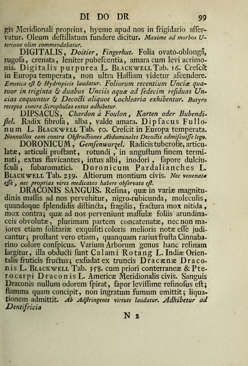 gis Meridionali proprius, hyeme apud nos in frigidario affer- vatur. Oleum deffcillatum fundere dicitur. Maxime ad morbos U- terinos olim commendabatur. DIGITALIS, Doitier, Fingerhut. Folia ovatO-oblonga, rugofa, crenata, leniter pubefeentia, amara cum levi acrimo- nia. Digitalis purpurea L. BuACKWELLTab. 16. Crefcft in Europa temperata, non ultra Hafliam videtur afeendere. Emetica ejl & Hydropicis laudatur. Foliorum recentium Uncice qua- tuor in triginta & duabus Unciis aquee ad fedecim refiduas Un- cias coquuntur & Decocti aliquot Lochlearia exhibentur. Butyro recepta contra Scrophulas extus adhibetur. DIPSACUS, Chardon a Foulon, Karten oder Bubendi- Jlel. Radix fibrofa, alba, valde amara. Dipfacus Fullo- num L. Blacicwell Tab. fo. Crefcit in Europa temperata. Nonnullos eam contra Objlructiones Abdominales Decoctis admifcuijfe lego. DORONICUM, Gemfenwurqel. Radicis tuberofee, articu- lat# , articuli proflant, rotundi , in anguftum finem termi- nati , extus flavicantes, intus albi, inodori , fapore dulciu- fculi, fubaromatici. Doronicum Pardalianches L. BLACKWELL Tab. 239* Altiorum montium civis. Nec venenata, ejje j nec proprias vires medicatas habere obfervata ejl. DRACONIS SANGUIS. Refina, quae in varias magnitu- dinis mallis ad nos pervehitur, nigro-rubicunda, moleculis, quandoque fplendidis diflinda, fragilis, fradura mox nitida, mox contra; quas ad nos perveniunt mafliilae foliis arundina- ceis obvolute, plurimam partem concatenate, nec non ma- iores etiam folitariae exquifiti coloris melioris note effe judi- cantur; proflant vero etiam, quanquam rariusfrufla Cinnaba- rino colore confpicua. Varium Arborum genus hanc refinam largitur, illa obdudi funt Calami Rotang L. Indiae Orien- talis fruticis frudus; exfudatex truncis Dfacaenae Draco- nis L. Blackwell Tab. 3f8. cum priori conterraneae & Pte- rocarpi Draconis L. Americae Meridionalis civis. Sanguis Draconis nullum odorem fpirat, fapor leviflime refinofiis eft; flamma quam concipit, non ingratum fumum emittit; liqua- tionem admittit. Ab Adjlringentc virtute laudatur, uddhibetur ad Dentifricia N %