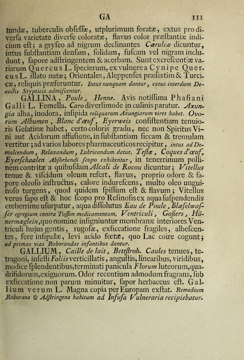 tundas, tuberculis obfeflae, utplurimum foratae, extus prodi- verfa varietate diverfe coloratas, flavus color prasftantias indi- cium eft; a gryfeo ad nigrum declinantes Carulea dicuntur, intus fubftantiam denfam, folidam, fufcam vel nigram inclu- dunt, fapore adftringentem & acerbam. Sunt excrefcentiae va- riarum Q_u e r c u s L. fpecierum, ex vulnere a C y n i p e Qu e r- cu s L. illato natas; Orientales, Aleppenfes pnefertim & Turci- cas, reliquis prasferuntur. Intus nunquam dantur y extus interdum De- coctis Stypticis. admifcentur. GALLINA, Poule3 Hertne. Avis notiflima Phaflani Galli L. Femella. Caro diverfimode in culinis paratur. Axun- gia alba, inodora, infipida reliquarum Axungiarum vires habet. Ovo- rum Albumen 3 Blanc d’ceuf3 Eyerweis conflftentiam tenuio- ris Gelatinas habet, certo coloris gradu, nec non Spiritus Vi- ni aut Acidorum affufione, in fubftantiam ficcam & tremulam vertitur; ad varios labores pharmaceuticos recipitur, intus ad De- mulcendum, Relaxandum 9 Lubricandum datur. Teftce 3 Coques d!'ceu f Eyerfchaalen Abforbendi fcopo exhibentur, in tenerrimum polli- ne m contritae a quibufdamAlcali de Rocou dicuntur; Vitellus tenue & vifcidum oleum refert, flavus, proprio odore & fa- pore oleofo inftru<ftus, calore indurefcens, multo oleo ungui- nofo turgens, quod quidem fpiflum eft & flavum; Vitellus verus fapo eft & hoc fcopo pro Refinoflsex aquafufpendendis creberrime ufurpatur, aqua dilfolutus Eau de Poule3Blcefelwaf- Jer egregium contra Tufim medicamentum. Ventriculi 3 Gojiers Hii- nermceglein3c[uonommQ infigniuntur membranae interiores Ven- triculi hujus gentis, rugofae, exficcatione fragiles, albefcen- tes, fere inflpidae, levi acido foetae, quo Lac coire cogunt; ad primas vias Roborandas infantibus dantur. GALLIUM, Caille de lait3 Bettftroh. Caules tenues, te- tragoni, infefliverticillatis, anguftis,linearibus, viridibus, modice fplendentibus,terminati panicula Florum luteorum,qua- drifidorum,exiguorum. Odor recentium admodum fragrans, fub exficcatione non parum minuitur, fapor herbaceus eft. Gal- lium verum L. Magna copia per Europam exftat. Remedium Roborans & Adjlringens habitum ad Infufa Vulneraria recipiebatur.