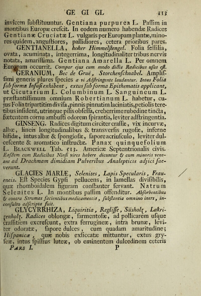 GE GI GL uf invicem fubftituuntur. Gentiana purpurea L. Paflim in montibus Europae crefcit. In eodem numero habendas Radices Gentianas Cruciata; L. vulgaris per Europam piante, mino- res quidem,anguftiores, pallidiores, cetera prioribus pares. GENTIANELLA, hoher Himmelflengel. Folia fefillia, ovata, acuminata, integerrima, longitudinalitertribus nervis notata, amariflima. Gentiana Amarella L. Per omnem Europam occurrit. Compar ejus cum modo dictis Radicibus ufus ejl. ' AjERANIUM, Bec de Grue, StorchenfchnabeL Amplff fimi generis plures fpecies a vi Adflringente laudantur. Intus Folia, fubforma Infufiexhibent extusJub forma Epithematis applicant, ut Cicutarium L. Columbinum L. Sanguineum L. prasftantiffimum omnium Robertianum L. habetur, cu- jus Folia tripartitim divifa,pinnis pinnatimlaciniatis,petiolis tere- tibus infident, utrinque pilis obfella, creberrime rubedine tin&a, foetentem cornu ambufti odorem fpirantia, leviter adftringentia. GINSENG. Radices digitum circiter craffas, vix incurvas, albas, lineis longitudinalibus & transverfis rugofas, inferne bifidas, intus albas & fpongiofas, faporeacriufculo, leviter dul- cefcente & aromatico inftrudtas. Panax quinquefolium L. Blackwell Tab. n?. Americas Septentrionalis civis. Eafdem cum Radicibus Ninfi vires habere dicuntur fir cum minoris vene- ant ad Drachmam dimidiam Pulveribus Analepticis adjici fue- v erunt. GLACIES MARIiE, Selenites, Lapis Specularis, Frau- eneis. Eli Species Gypfi pellucens, in lamellas divifibilis, quas rhomboidalem figuram conftanter fervant. Natrum Selenites L. In montibus palfim offenditur. Abforbentibus & contra Strumas facientibus medicamentis , fubjlantia omnino iners , in- confulto adfcripta fuit. GLYCYRRHIZA, Liquiritia, Regliffe, SiisholLakri- qenhol^. Radices oblongas, farmentofas, ad pollicarem ufque craffitiem excrefcunt, extra ferrugineas, intra brunas, levi- ter odoratas, fapore dulces , cum quadam amaritudine; Hifpanicat , quas nobis exficcatas mittuntur, extus gry- feas, intus fpiffius luteas, ob eminentem dulcedinem ceteris Pars L P