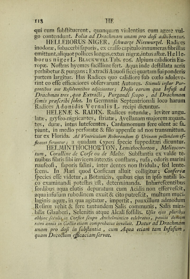 IIS HE qui eum fubftituerent, quanquam violentius eum agere vul- go contendunt, folia ad Drachmam unam pro dofi adhibentur. HELLEBORUS NIGER, fchwarqe Nieswur^el. Radices inodorae, fubacerbifaporis, ex craffo capitulo innumeras fibrillas emittunt,aliquot pollices longas, extus nigras,intus albae. Helle- borus niger L. Blackwell Tab. fo 6. Alpium calidioris Eu- ropa. Noflras hyemss facillime fert. Aqua inde deflillata acris perhibetur & purgans; Extracti Aquofi ficci quartam fui ponderis partem largitur. Has Radices quo calidiore fub coelo adoleve- rint eo efle efiicaciores Obfervarunt AutoreS. Stimuli injlar Pur- gantibus aut Refolv entibus adjiciuntur; Do fis earum qua Infufi ad Drachmas tres, qua Extracli, Purgandi fcopo , ad Drachmam fanis prcefcribi folet. In Germania Septentrionali loco harum Radices Adonidis Vernalis L. recipi dicuntur. HELEN/E S. RADIX. Radices rotundae, leviter angu- late, gryfeo-nigricantes, llriatae, Avellanam majorem aequan- tes , durae, intus lutefeentes, Cardamomum fere olent ac fa. piunt, in medio perforata: & filo appenftc ad nos transmittun- tur ex Florida. Ad Ventriculum Roborandum & Urinam pellendam ef- ficaces feruntur; a quadam Cyperi fpecie fuppeditari dicuntur. HELMINTHOCHORTOX, Lemithochonon, Melitocor- tum 3 Coralline de Corfe ou de Malte. Subflantia ex valde te- nuibus fibris libi invicem intextis conflans, rufa, odoris marini naufeofi, faporis falini, inter dentes non flridula, fed lente- fcens. In Mari quod Corficam alluit colligitur; Confervet fpecies efle videtur, a Botanicis, quibus ejus in ipfo natali lo- co examinandi poteflas eft, determinanda. Lnhaerefcentibus fordibus aqua elutis depuratum cum Acidis non effervefeit, aquainfufum rubedinem exuit & citoputrefcit, multum muci- laginis aqua:, in qua agitatur, impertit, pauxillum admodum Refina: vehit & fere tantundem Salis communis, Salis mira- bilis Glauberi, Selenitis atque Alcali foffilis. Ufus ejus pluribus abhinc feculisf in Corfica fcopo Anthelmintico celebratus, paucis demum retro annis in Gallia etiam comprobatus invaluit. Datur ad Drachmam unam pro dofi in fubfiantia > cum Aqua edam tam Infufitm 3 quam Decoclum efficaciam fervat.