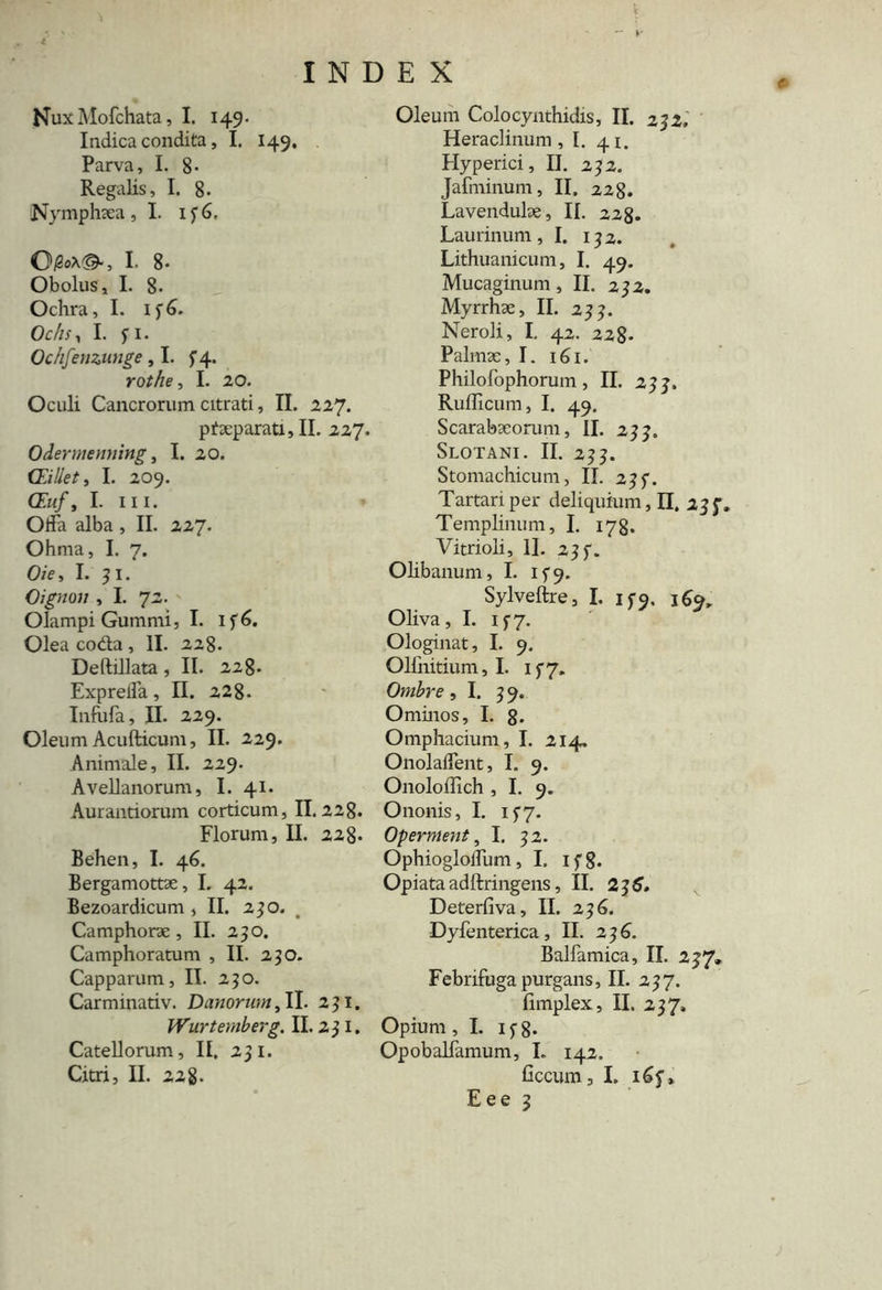 NuxMofchata, I. 149. Indica condita, I. 149. Parva, I. 8* Regalis, I. 8. Nymphaea, I. 136. OiSoX©-, I. 8- Obolus, I. 8- Ochra, I. if6. Ochs, I. fi. Ochfenzunge ,1. f 4. rothe, I. 20. Oculi Cancrorum citrati, II. 227. pf separati, II. 227. Odennenning, I. 20. CEillet, I. 209. (Zh/, I. ni. Otia alba , II. 227. Ohma, I. 7. O/e, I. 31. Oignon , I. 72. Olampi Gummi, I. If6. Olea coda , II. 228. Deftillata, II. 228- Expreifa, II. 228. Infufa, II. 229. Oleum Acufticum, II. 229. Animale, II. 229. Avellanorum, I. 41. Aurantiorum corticum, II. 228. Florum, II. 228. Behen, I. 46. Bergamottse, I. 42. Bezoardicum ,11. 230. Camphorae , II. 250. Camphoratum , II. 250. Capparum, IT. 250. Carminativ. Danorwn, II. 291. Wurtemberg. II. 251. Catellorum, II. 231. Citri, II. 22g. Oleum Colocynthidis, II. 232. Heraclinum, I. 41. Hyperici, II. 232. Jafminum, II. 228* Lavendulse, II. 228. Laurinum ,1. 132. Lithuanicum, I. 49. Mucaginum , II. 232. Myrrhae, II. 233. Neroli, I. 42. 228- Palmae, I. 161. Philofophorum, II. 233. Rufficum, I. 49. Scarabaeorum, II. 233. Slotani. II. 233. Stomachicum, II. 23f. Tartari per deliquium,]!. 23 J', Templinum, I. 178. Vitrioli, 11. 233. Olibanum, I. ify. Sylveftre, I. 15-9, jfy Oliva, I. 1 f7. Ologinat, I. 9. Ollnitium, I. 1 f 7. Ombre ,1. 39. Ominos, I. 8* Omphacium, I. 214. OnolaiTent, I. 9. Onoloffich , I. 9. Ononis, I. if7. Operment, I. 32. OphioglolTum ,1. 1 f 8* Opiata adftringens, II. 23 6. Deterfiva, II. 236. Dyfenterica, II. 2 36. Balfamica, II. 237» Febrifuga purgans, II. 237. fimplex, II. 237. Opium, I. if8* Opobalfamum, I. 142, ficcum, I.