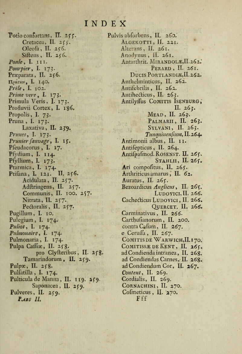 Totioconfortans, IT. 2ff. Cretacea, II. 2f). Oleofa, II. zjG. Siftens , II. 256. Poule, I. ni. Ponrpier, I. 173. Praeparata, II. 2f6. nI. 14°* Prele, I. 102. Prime vere , I. 17 Primula Veris, I. 17?. Profluvii Cortex, I. 186. Propolis, I. 73. Pruna , I. 175. Laxativa, II. 249. Prunes, I. 17?. Prunier fauvage ,1. I f. Pfeudacorus ,1. 17* Pfydium, I. 114. Pfyllium, I. 17 Ptarmica, I. 174. Ptifana, I. 121. II. 246. Acidulata, II. 257. Adftringens, II. 257. Communis, II. 100. 257* Nitrata, II. 257. Pectoralis, II. 2fy. Pugillum, I. 10, Pulegium, I. 174. Puliot, I. 174. Pulmonaire, I. 174* Pulmonaria, I. 174. Pulpa Caffiae, II. 2f8« pro Clyfteribus, II. 2fg, Tamarindorum, II. 259. Pulpae, II. 2f8- Pulfatilla , I. 174. Pulticula de Manna, II. 119. afj*. Saponacea, II. 2^9. Pulveres, II. 2 $9. P^ss II, Pulvis abforbens, II. 260.' Algekotti, II. 221. Alterans, II. 261. Anodynus , II. 261. Antarthrit. Mirandolie,II.262.' Perard , II. 261. Ducis Portlandue,II.262* Antbelminticus, II. 262. Antifebrilis, II. 262. Antihedicus, II. 265. AntilyiTus Comitis Isenburg,' II. 263. Mead, II. 265. Palmarii, II. 26 Sylvani, II. 263. Tunquiuenfhim, II.264. Antimonii albus, II. 11. Antifepticus, II. 264. Antifpafmod.RosENST. II. 267 Stahlii, II. 26 f. Ari compofitus, II. 26f. Arthriticus amarus, II. 62. Auratus, II. 265. Bezoardicus Anglicus, II. 264* LudoyiciJI. 266. Cachedicus Ludovici, II. 266. Quercet. II. 266. Carminativus, II. 2 66- Carthufianorum, II. 200. contra Cafum, II. 267. e Cerufla, II. 267. Comitis de Warwich,II. i 70. CoMITISSiE DE KeNT , II. 26f. ad Condienda intranea, II. 268. ad Condiendas Carnes, II. 26'8- ad Condiendum Cor, II. 267. Content, II. 269. Cordialis, II. 269. Cornachini, II. 270. Cofmeticus, II. 270. Fff