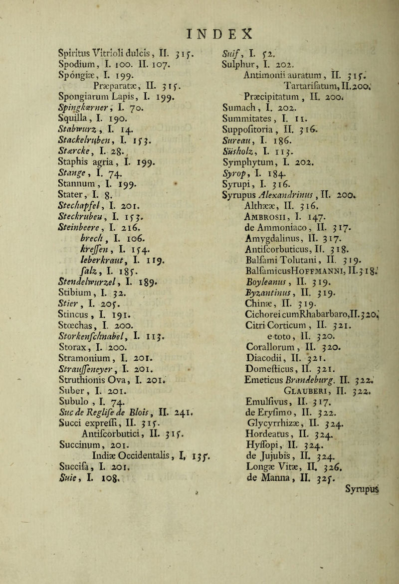 Spiritus Vitrioli dulcis, II. jif. Spodium, I. 100. II. 107. Spongiae, I. 199. Praeparatae, II. 3if. Spongiarum Lapis, I. 199. Spirtgkotrner, I. 70. Squilla, I. 190. Stabmirz ,1. 14. Stackelruben, I. ifj. Staircke, I. 28., Staphis agria, I. 199. Stande, I. 74. Stannum, I. 199. Stater, I. 8. Stechapfel, I. 20 r. Steckrubeu, I. ifj. Steinbeere, I. 216. , I. 106. hrejjen, I. if4- leberkraut, I. 119. faiz9 I. i85. Stendelwurzel, I. 189* Stibium, I. 52. Stier , I. 20 f. Stincus , I. 191. Stoechas, I. 200. Storkenfchnabel, I. HJ. Storax, I. 200. Stramonium, I. 201. Straujfeneyer, I. 201. Struthionis Ova, I. 201* Suber, I. 201. Subulo , I. 74. Suc de Reglife de Blois, II. 241. Succi exprefli, II. ?if. Antifcorbutici, II. 31 f. Succinum, 201. Indiae Occidentalis, I, ijf. Succifa, I. 201. Suie, I. 108, Stiif, I. f2. Sulphur, I. 202. Antimonii auratum ,11. 51 f. Tartarifatum, II. 200, Praecipitatum, II. 200* Sumach, I. 202. Summitates, I. 11. Suppofitoria, II. 516. Sure au, I. 186. Siisholz, I. 11$. Symphytum, I. 202. S)ro/>, i- !84- Syrupi, I. 316. Syrupus Alexandrinus , II. 200. Althaeae, II. 516. Ambrosii, I. 147. deAmmoniaco, II. 317» Amygdalinus, II. 317. Antifcorbuticus, If. 318* Balfami Tolutani, II. 319. BalfamicusHoFFMANNi, II. 318»' Boyleanus , II. 3 Byzantinus, II. 319. Chinae, II. 319. Cichorei cumRhabarbaro,II.320,' Citri Corticum , II. 321. e toto, II. 320. Corallorum, II. 320. Diacodii, II. 321. Domefticus, II. 321. Emeticus Brandeburg. II. 322, Glauberi, II. 322. Emulfivus, II. 317. deEryfimo, II. 322. Glycyrrhizae, II. 324. Hordeatus, II. 324. HyiTopi, II. 324. de Jujubis, II. 324. Longae Vitae, II. 326. de Manna, II. j2f. Syrupus