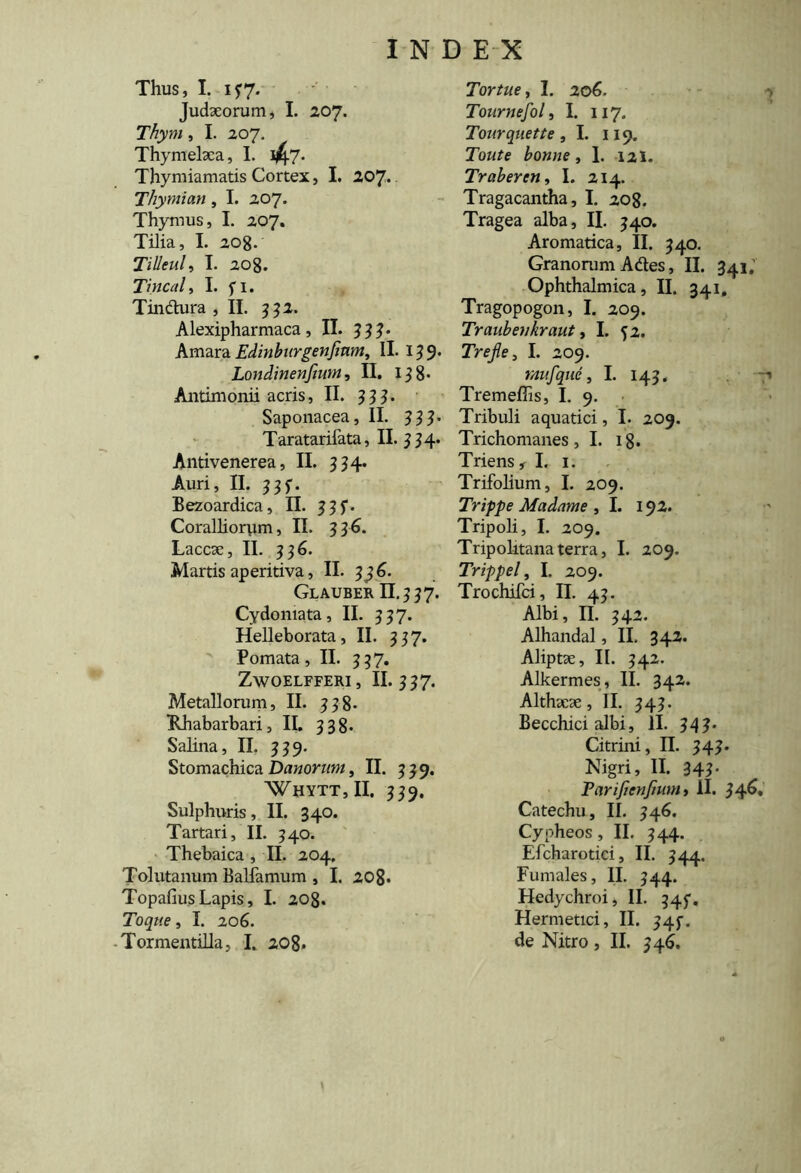 Thus, I. 137. Judaeorum, I. 207. Thyni, I. 207. Thymelaca, I- 47* Thymiamatis Cortex, I. 207. Thymian, I. 207. Thymus, I. 207. Tilia, I. 208. Tilleul, I. 208. Tincal, I. fi. Tin&ura , II. 332. Alexipharmaca, II. 333. Amara Edinburgenjinm, II. 139* Londinenfiwn, II. 138- Antimonii acris, II. 333- Saponacea, II. 333• Taratarifata, II. 33 4. Antivenerea, II. 334. Auri, II. 33f. Bezoardica, II. 33 f. Coralliorym, II. 3 36. Laccae, II. 336. Martis aperitiva, II. 3 36. Glauber II. 3 3 7. Cydomata, II. 337. Helleborata, II. 337. Pomata, II. 337. ZwOELFFERI, II. 337. Metallorum, II. 338. Rhabarbari, II. 338. Salina, II. 339. Stomachica Danorum, II. 33 9. Whytt,II. 339. Sulphuris, II. 340. Tartari, II. 340. Thebaica , II. 204. Tolutanum Balfamum , I. 208* Topafius Lapis, I. 208. Toque, I. 206. Tormentilia, I. 208. Tortue, I. 206. Tournefol, I. 117. Tourqnette , I. 119. Tba/e bonne, I. 121. Trabercn, I. 214. Tragacantha, I. 208. Tragea alba, II. 340. Aromatica, II. 340. Granorum Ades, II. 341.' Ophthalmica, II. 341, Tragopogon, I. 209. Traubenkraut , I. 52. Trejle, I. 209. rnufque, I. 143. 7» Tremeffis, I. 9. Tribuli aquatici, I. 209. Trichomanes, I. 18. Triens , I. 1. Trifolium, I. 209. Trifpe Madame , I. 192. Tripoli, I. 209. Tripolitana terra, I. 209. Trippel, I. 209. Trochifci, II. 43. Albi, II. 342. Alhandal, II. 342. Aliptae, II. 342. Alkermes, II. 342. Althaeae, II. 343. Becchici albi, II. 343. Citrini, II. 343. Nigri, II. 343- Parificnjiunit II. 34^* Catechu, II. 346. Cypheos, II. 344. Efcharotici, II. 344. Fumales, II. 344. Hedychroi, II. 345. Hermetici, II. 34$-. de Nitro , II. 346.
