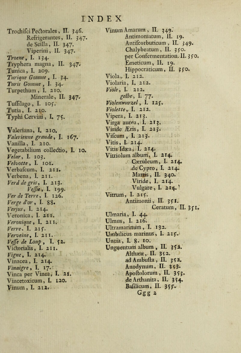 Trochifci Pedtorales , II. 346. Refrigerantes, II. 347. de Scilla, II. 347. Viperini, II. 347. Troene, I. 134. Tryphera magna, II. 347. Tunica, I. 209. Turique Gontnte ,1. 34. Turis Gomme ,1. 34. Turpethum, I. 210. Minerale, II. 347. Tuflilago, I. iof.' Tutia, I. 210. Typhi Cervini, I. 7f. Valeriana, I. 210. Valerienne grande, I. 167. Vanilla, I. 210. Vegetabilium colle&io, I. IO. Ve lar, I. 103. Velvotte, I. 101. Verbafcum, I. 211. Verbena, I. 211. Verd de gris, I. 213. VeJJie, I. 199. Ver de Terre, I. 126. Verge d^or, I. 88« Ver jus, I. 214. Veronica, I. 211. Veronique , I. 211. Verre, I. 21 f. Verveine, I. 211.- VeJJe de Loup , I. 12. Vidtorialis, I. 211. Vigne, I. 214. Vinacea, I. 214. Vinaigre ,1. 17. Vinea per VinGa, I. 21. Vincetoxicum, I. 120. Vinum, I. 212« Vinum Amarum, II. 349.’ Antimoniatum, II. 19. Antifcorbuticum, II. 349. Chalybeatum, II. 3fo. per Confermentation. II. 3 f o. Emeticum, II. 19. Hippocraticum, II. 3fO. Viola,. I. 212. Violaria, I, 212. Viole, I. 212. gelbe, I. 77. Violenwurzel, I. I2f. Violet te, I. 212. Vipera, I. 213. Virga aurea ,1. 213. Viride iEris, I. 213. Vifcum, I. 213 . Vitis, I. 214. Vitis Idaea, L 214. Vitriolum album, I. 214. Caeruleum, I. 214. -de Cypro, I. 214. Martis , II. 3 40. Viride, I. 214. Vulgare, I. 214.'' Vitrum, I. 2if. Antimonii, II. 3 f I. Ceratum, II. 3fi. Ulmaria, I. 44. Ulmus, I. 216. Ultramarinum, I. 132. Umbilicus marinus, I. 2if. Uncia, I. 8* 10. Unguentum album , II. Althaeae, II. 3S2. ad Ambufta ,11. 3 f 2. Anodynum, II. 3 5 3* Apoftolorura, II. 3^3. deArthanita, II. 3^4. Balllicum, II. 34 JV