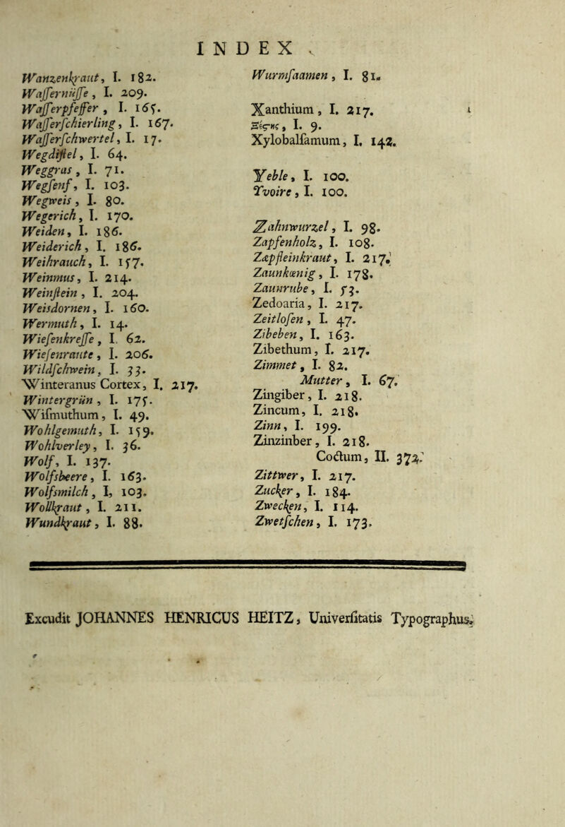 Wanzenhjraiit, I. \%z. tVafferniiffe, I. 209. Wafferpfeffer , I. 1 Wafferfchierling, I. 167* JVafferfchwertel, I. 17. Wegdijiel, I. 64. Weggras, I. 71. JVegfenf, I. 103. Wegweis , I. 80* Wegerich, I. 170. Weiden, I. 18 6* Weiderich , I. 186* Weihrauchi I. If7« Weinntus, I. 214. Weinjlein , I. 204. Weisdornen, I. 160. Wermuth, I. 14. Wiefenkreffe, I. 62. Wiefenraiitc, I. 206. Wildfchrvein, I. 33. ‘Winteranus Cortex, I. 217. Wintergriin , I. 175. Wifmuthum, I. 49. Wohlgemath, I. 159. Wohlverley, I. 36. W>//, I. 137- Wolfskeere, I. 163. Wolfsmilch, I, 103. Wollkjraut, I. 211. Wundkpaut, I. 88* Wurmfaamen ,1. 81* Xanthium, I. 217. , I. 9* Xylobalfamum, I, 142. Yeble, I. 100. Tvoire, I. ioo. Zahmmrzel, I. 98. Zapfenholz, I. 108. Ztzpjleinkraut, I. 217, Zaunkmiig, I. 178* Zaunrube, I. Zedoaria, I. 217. Zeitlofen , I. 47. Zibeben, I. 163. Zibethum, I. 217. Zimmet, I. 82. Mutter, I. 67. Zingiber, I. 218. Zincum, I. 218* z;««, 1. 199. Zinzinber, I. 218. Codum, II. 372.’ Zittrver, I. 217. Zucbpr, I. 184. Zwsckgn, I. 114. Zwetfchen, I. 173, Excudit JOHANNES HENRICUS HEITZ, Univerfitatis Typographus,