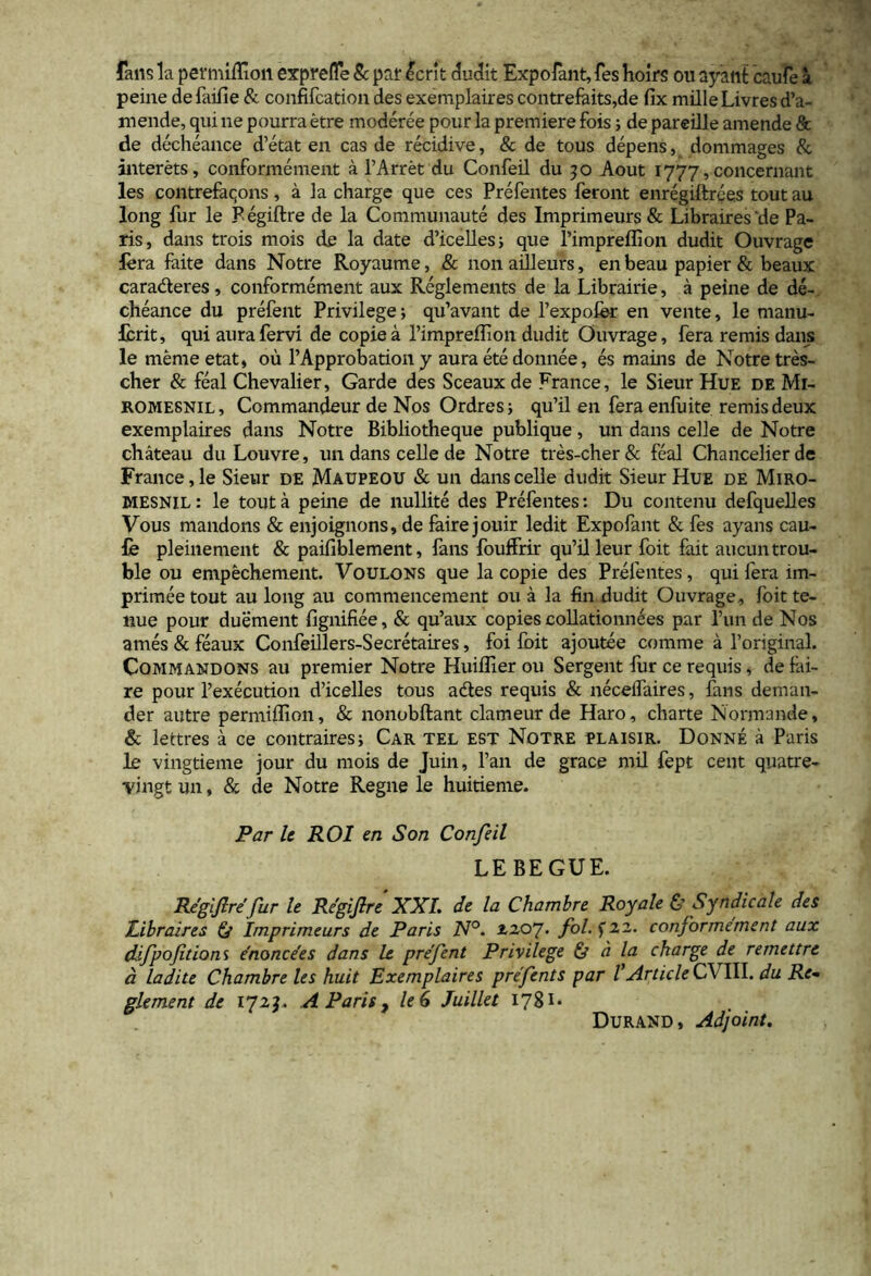 fans la permiffioit exprefle & par £cr!t eludit Expofant, fes holrs ou ayant caufe a peine defaifie & confifcation des exemplaires contrefaits,de fix mille Livres de- mende, qui ne pourra etre moderee pour la premiere fois; de pareille amende & de decheance d’etat en cas de recidive, & de tous depens, dommages & interets, conformement a 1’Arret du Confeil du 50 Aout 1777, concernant les contrefaqons, a la charge que ces Prefentes feront enregiltrces tout au long fur le Pegiftre de la Communaute des Imprimeurs & Libraires'de Pa- ris, dans trois mois de la date d’iceUesj que 1’impreflion dudit Ouvrage fera faite dans Notre Royaume, & non adleurs, en beau papier & beaux caraderes, conformement aux Reglements de la Librairie, a peine de de- cheance du prefent Privilege; qu’avant de Pexpofer en vente, le manu- fcrit, qui aura fervi de copiea Pimpreffion dudit Ouvrage, fera remis dans le memeetat, ou 1’Approbation y aura ete donnee, es mains de Notre tres- cher & feal Chevalier, Garde des Sceauxde France, le Sieur Hue de Mi- romesnil, Commandeur de Nos Ordres; qu’il en fera enfuite remis deux exemplaires dans Notre Bibliotheque publique, un dans celle de Notre chateau du Louvre, un dans celle de Notre tres-cher& feal Chancelierde France, le Sieur de Maupeou & un dans celle dudit Sieur Hue de Miro- mesnil: le tout a peine de nullite des Prefentes: Du contenu defquelles Vous mandons & enjoignons, de faire jouir ledit Expofant & fes ayans cau- fe pleinement & paifiblement, fans fouffrir qu’illeur foit fait aucuntrou- ble ou empechement. Voulons que la copie des Prefentes, qui fera im~ primee tout au long au commencement ou a la fin dudit Ouvrage, foit te- nue pour duement fignifiee, & qu’aux copies collationnees par Pun de Nos ames & feaux Confeillers-Secretaires, foi foit ajoutee comme a 1’original. Commandons au premier Notre Huiflier ou Sergent fur ce requis, de fai- re pour Pexecution d’icelles tous ades requis & neceifaires, fans deman- der autre permiffion, & nonobftant clameur de Haro, charte Normande, & lettres a ce contraires; Car tel est Notre tlaisir. Donne a Paris le vingtieme jour du mois de Juin, Pan de grace mil fept cent quatre- vingt un, & de Notre Regne le huitieme. Par le ROl en Son Confeil LEBEGUE. Regifire fur le Regifire XXL de la Chambre Royale & Syndicale des Libraires & Imprimeurs de Paris N°. zzoy. fol. f 22. conformement aux difpofitions enoncees dans le prefent Privilege & a la charge de remettrt a ladite Chambre les huit Exemplaires prefents par VArticle C\ III. du Re- gie ment de 171?- A Paris , le 6 Juillet 1781* Durand , Adjoint.