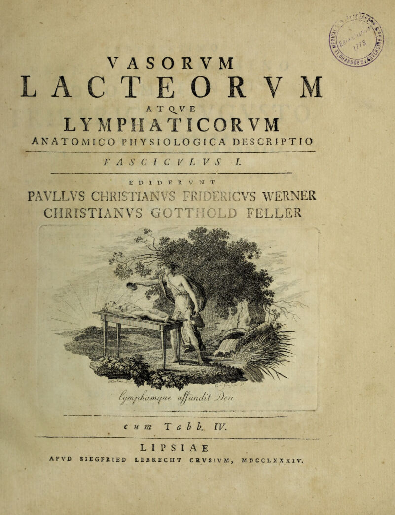 VASOtYM LACTEOR V A T Q^V E LYMPHATICORVM ANATOMICO PHYSIOLOGICA DESCRIPTIO F A S C I C V L V S L I P S I A E AVVD SIEGFRIED LEBRECHT CRVSIVM, EDIDERVNT PAVLLVS CHRISTTANVS FRIDERICVS WERNER CKRISTIANVS GOTTHOLD FELLER fi/mn/taitu/tM’, ufjun c// ir j)c’ u MCCCLXXXIV.