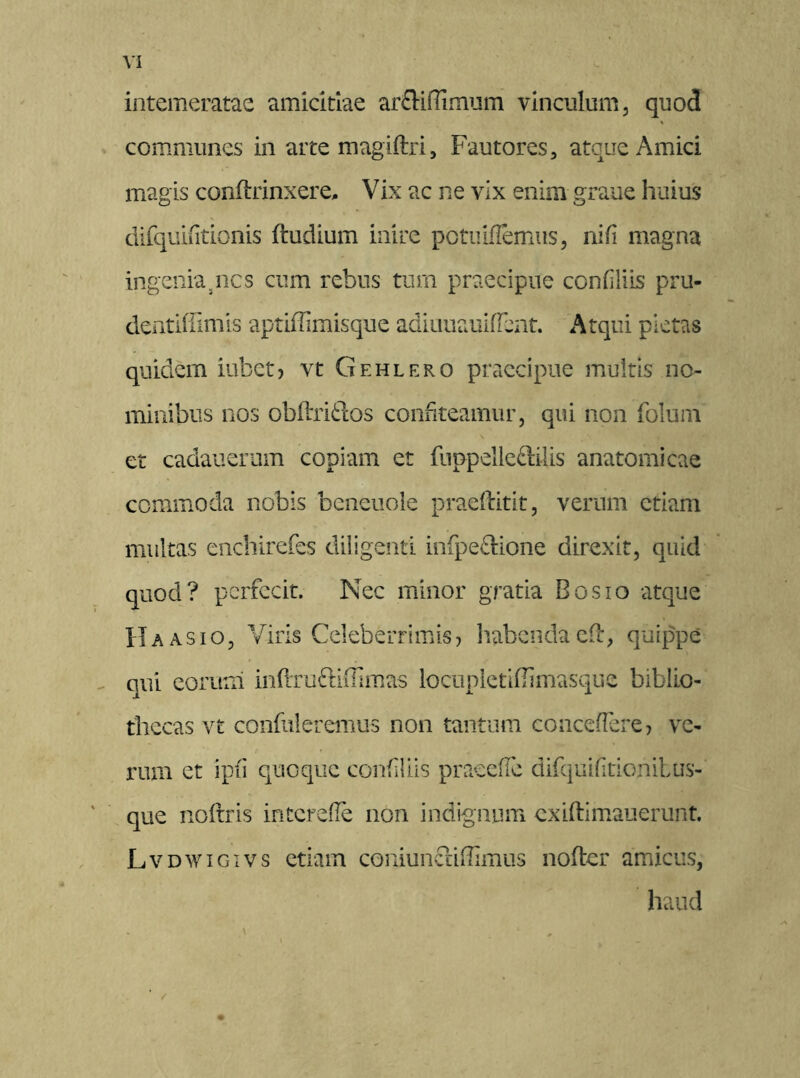 intemeratae amicitiae arftiffimum vinculum, quod communes in arte magiftri, Fautores, atque Amici magis conftrinxere. Vix ac ne vix enim graue huius difquiiitionis ftudium inire pctuiflemus, nifi magna ingenia3nes cum rebus tum praecipue confliis pru- dentiffimis aptiffimisque adiuuauifTent. Atqui pietas quidem iubet, vt Gehlero praecipue multis no- minibus nos obftri&os confiteamur, qui non fblum \ et cadauerum copiam et fnppelleftilis anatomicae commoda nobis beneuole praeftitit, verum etiam multas enchirefcs diligenti infpe&ione direxit, quid quod? perfecit. Nec minor gratia Bosio atque Ha asio, Viris Celeberrimis, habenda c-f, quippe qui contui inftruftiffimas locuplctifiimasque biblio- thecas vt confideremus non tantum concedere, ve- rum et ipfi quoque confliis pracefle difquiftionilus- que noftris interede non indignum cxiftimauerunt. Lvdwigivs etiam coniuncHffimus nofter amicus, haud