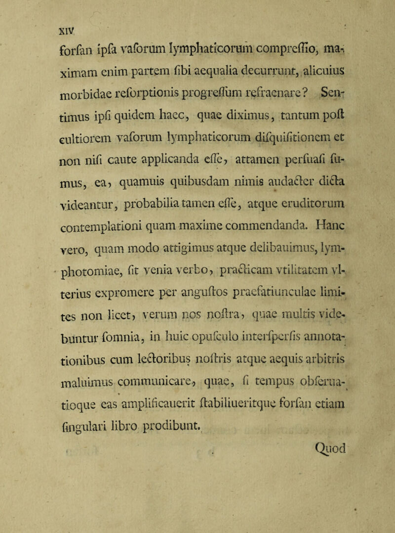 forfan ipfa vaforum lymphaticorum comprcffio, ma-. ximam enim partem fibi aequalia decurrunt, alicuius morbidae reforptionis progreflum refraenare ? Sen- timus ipli quidem haec, quae diximus, tantum poft cultiorem vaforum lymphaticorum difquifitionem et non nifi caute applicanda effe, attamen perfuafi fu- mus, ea, quamuis quibusdam nimis auda&er difla videantur, probabilia tamen effe, atque eruditorum contemplationi quam maxime commendanda. Hanc vero, quam modo attigimus atque delibauimus, lym- photomiae, fit venia verbo, prafticam vtilitatem vl- terius expromere per anguflos praefatiunculae limi- tes non licet, verum nos noflra, quae multis vide- buntur fomnia, in huic opufculo interfpcrfis annota- tionibus cum le&oribus noltris atque aequis arbitris maluimus communicare., quae, fi tempus obferua- tloque eas amplificauerit ftabiliueritque forfan etiam fingulari libro prodibunt. « . Quod