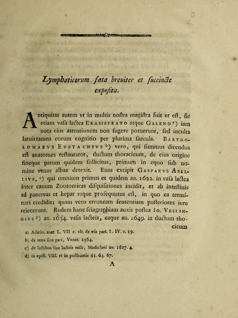 lymphaticorum fata breuiter et fuccincle expojita. Antiquitas autem vt in multis noftra magiftra fuit et eft, fic etiam vafa ladea Er a si st r ato atque Galeno a) iam nota cius attentionem non fugere potuerunt, fed inculta latuit tamen eorum cognitio per plurima faecula. Bartho- lomaevs Evstachivs b) vero, qui fummus dicendus eft anatomes reflaurator, dudum thoracicum, de eius origine fineque parum quidem follicitus, primum in equo fub no- mine venae albae detexit. Eum excipit Gasparvs Asel- livs, c) qui omnium primus et quidem an. 1622. in vafa ladea inter canum Zootomicas difquifitiones incidit, et ab inteftinis ad pancreas et hepar vsque profequutus eft, in quo ea termi- nari credidit; quam vero erroneam lentendam pofteriores iure reiecerunt. Rudem hancfciagraphiam auxit poftea lo. Veslin- gi vsd) an. 1634. vafis ladeis, eaque an. 1649. in dudum tho- cicum a) Admin. anat. L. VII c. vlt. de rfu part. I. IV. c. 19. b) de vena fine pari, Venet. 1564. c) de laflibus fiue lafteis vafis, Mediolani an. 1627. 4. d) in epift. VIII. et in pofthumis 61- 64. 67. A